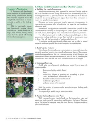 3.3 Build the Infrastructure and Lay Out the Garden
  Engineer’s Verification                  a. Building the core infrastructure
        If the project calls for changes         Start construction using plans approved by your city. If major work on
  to the structure or significant addi-    the access, the terrace or the railing is to be done, we recommend you hire a
  tions during construction, having        building professional (a general contractor that will take care of all the con-
  the structural engineer check the        struction). It is always preferable to request bids from three contractors to
  completed construction is recom-         ensure you get a fair market price.
  mended to get his or her final ap-             If you do not have a contractor, look for a person with experience in
  proval.                                  construction or someone who is handy that can supervise and coordinate
        This is particularly impor-        volunteers’ work.
  tant if you install a pergola, a shade         Sometimes it is very practical to establish a construction schedule so that
  structure or a wind breaker on a         combined efforts converge on an opening date for the garden. Look out for
  high roof because strong winds           late work, delays, bad surprises, extra costs and other unexpected problems.
  could blow the panels off making               The infrastructure could be made of modular, detachable parts to allow
  the installation dangerous.              access to the rooftop at all times in case there is a leak or maintenance must
                                           be done. You will find an example of such parts in Annex D.
                                                 To optimize use of materials and reduce costs, use recycled or reused
                                           materials as often as possible. For better longevity, use treated wood.

                                           b. Build Garden Features
                                                 Using the development plan, start construction on structural features like
                                           a pergola, an arbor, benches, etc., as well as functional features like compost
                                           bins and rainwater barrels. You can create them using technical designs you
                                           have drawn or found in construction manuals. You can also let your imagina-
                                           tion take over when the task is at hand. Several features can be bought.

                                           c. Construct Growers
                                                 Decide what type of grower is suited to your needs. Here are some cri-
                                           teria to consider:
                                                 •      dimensions (height, width, depth)
                                                 •      shape
                                                 •      productivity (depth of growing mix according to plant
                                                        choice, water reservoir, dimensions, etc.)
                                                 •      durability and maintenance of material
                                                 •      mobility (weight, wheels)
                                                 •      aesthetics (color, style, material)

                                                Build the number of growers needed according to your feeding needs
                                           and the available space.
                                                See chapter six for models and for construction plans.

                                           d. Put the Various Features into Place
                                                 With your development plan in hand, put the features into place and
                                           watch your garden grow! It is sometimes useful to trace the lines of the draw-
                                           ing on the ground to transpose your plan onto the area. Strings or chalk are
                                           particularly efficient.




24 guide to setting up your own edible rooftop garden
 