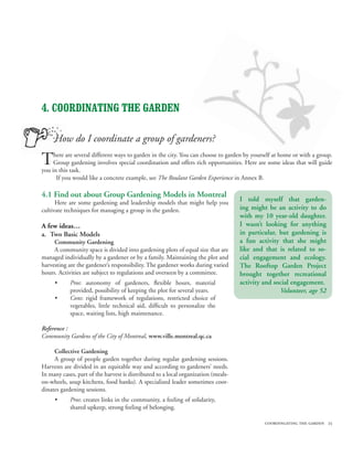 4. COORDINATING THE GARDEN

     How do I coordinate a group of gardeners?

T    here are several different ways to garden in the city. You can choose to garden by yourself at home or with a group.
     Group gardening involves special coordination and offers rich opportunities. Here are some ideas that will guide
you in this task.
      If you would like a concrete example, see The Roulant Garden Experience in Annex B.

4.1 Find out about Group Gardening Models in Montreal
      Here are some gardening and leadership models that might help you
                                                                                    I told myself that garden-
cultivate techniques for managing a group in the garden.                            ing might be an activity to do
                                                                                    with my 10 year-old daughter.
A few ideas…                                                                        I wasn’t looking for anything
a. Two Basic Models                                                                 in particular, but gardening is
     Community Gardening                                                            a fun activity that she might
     A community space is divided into gardening plots of equal size that are       like and that is related to so-
managed individually by a gardener or by a family. Maintaining the plot and         cial engagement and ecology.
harvesting are the gardener’s responsibility. The gardener works during varied      The Rooftop Garden Project
hours. Activities are subject to regulations and overseen by a committee.           brought together recreational
     •      Pros: autonomy of gardeners, flexible hours, material                   activity and social engagement.
            provided, possibility of keeping the plot for several years.                           Volunteer, age 52
     •      Cons: rigid framework of regulations, restricted choice of
            vegetables, little technical aid, difficult to personalize the
            space, waiting lists, high maintenance.

Reference :
Community Gardens of the City of Montreal, www.ville.montreal.qc.ca

     Collective Gardening
     A group of people garden together during regular gardening sessions.
Harvests are divided in an equitable way and according to gardeners’ needs.
In many cases, part of the harvest is distributed to a local organization (meals-
on-wheels, soup kitchens, food banks). A specialized leader sometimes coor-
dinates gardening sessions.
     •      Pros: creates links in the community, a feeling of solidarity,
            shared upkeep, strong feeling of belonging.

                                                                                             coordingating the garden 25
 