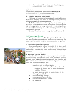 •      Cons: fixed times, little continuity, rarity of available spaces,
                                                        complex procedure to start new gardens.

                                           References :
                                           Jardins collectifs de la maison de quartier Villeray, www.mqv.qc.ca
                                           Action communiterre, www.actioncommuniterre.qc.ca

                                           b. Leadership Possibilities in the Garden
                                                 With social and environmental aims, leadership in the garden enables
                                           horticultural knowledge to be passed on and energy to be injected in the
                                           group through social and recreational activities.
                                                 Leadership activities can have different goals and target different groups:
                                           therapeutic gardening for elderly people in institutions, educational garden-
                                           ing for young people in day camps and schools, a production garden and
                                           socialization for a community, etc. Local, specialized organizations can offer
                                           different group workshops.
                                                 For more information on models, see our project examples in Annex A.


                                           4.2. Launch and Recruit
                                                 Once your project has been defined and your site has been chosen, you
                                           can organize your first gardening season and mobilize the community. Here
                                           are two steps that will help you get the season started off on the right foot!

                                           a. Form an Organizational Committee
                                                Create a small group that will take responsibility for the garden launch
                                           or opening/inauguration and coordinating the gardening season: recruitment,
                                           coordination of group meetings, respect for rules, conflict management, cal-
                                           endar, etc.

                                           b. Spread the Word and Mobilize
                                                Spread word about the garden project in the targeted community: infor-
                                           mational meetings, message boards, posters, emails in a network, advertise-
                                           ments or articles in a local newspaper, door-to-door visits, telephone calls.
                                           Offer flexibility in terms of involvement. Make a list of people who are inter-
                                           ested; then, organize the meetings to plan:

                                                 •      the choice of times for gardening sessions:
                                                            you should consider the regular needs of plants, the
                                                            constraints of mid-day heat for plants and gardeners,
                                                            availability of clients;
                                                 •      the garden launch, designing the garden (see step 3), the
                                                        choice of plants and fertilizers;
                                                 •      how group work will function;
                                                 •      the management of harvest division;
                                                 •      horticultural workshops and activities;
                                                 •      and much more.




26 guide to setting up your own edible rooftop garden
 