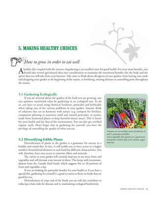 5. MAKING HEALTHY CHOICES

     How to grow in order to eat well

A    healthy diet coupled with the exercise of gardening is an excellent start for good health. For even more benefits, you
     should take several agricultural ideas into consideration to maximize the nutritional benefits (for the body and the
spirit) that you will take from your harvests. Take time to think about all aspects of your garden, from buying your seeds
and designing your garden at the beginning of the season, to fertilizing, treating diseases or controlling pests throughout
the season.



5.1 Gardening Ecologically
      If you are worried about the quality of the food you are growing, you
can optimize nutritional value by gardening in an ecological way. To do
so, you have to avoid using chemical fertilizers, pesticides and herbicides
when taking care of the various problems in your garden. Instead, think
of solutions that are in harmony with nature (e.g. compost for fertilizer,
companion planting to maximize yield and natural pesticides, or purins,
made from fermented plants to keep harmful insects away). This is better
for your health and for that of the environment. You can also get certified
organic seeds. Don’t forget that in gardening for yourself, you have the
privilege of controlling the quality of what you eat.
                                                                                     Tomatoes are an excellent source of vitamins A
                                                                                     and C, potassium and fiber.
                                                                                     Green vegetables like spinach are a good source
5.2 Diversifying Edible Plants                                                       of vitamins A and E, folic acid, calcium, copper
      Diversification of plants in the garden is a guarantee for success in a        and iron.
healthy and varied diet. In fact, it will enable you to have access to a higher
number of nutritional elements as each food has different characteristics. You
will, therefore, have easy access to vitamins, fibers and minerals.
      The variety in your garden will certainly lead you to eat more fruits and
vegetables and will increase your interest in them. This keeps with recommen-
dations from the Canada Food Guide, which suggests five to 20 portions of
fruits and vegetables a day.
      If you are looking for particular benefits for your health or if you have a
special diet, gardening for yourself is a good occasion to focus on foods that are
good for you.
      Diversification of crops and of the foods you eat will also contribute to
reducing certain risks for diseases and to maintaining ecological biodiversity.
                                                                                                      making healthy choices 29
 