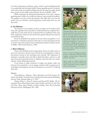 tact with contaminants (residences, parks, schools, yards and playgrounds),
is a considerable risk for human health. Eating vegetables grown in contami-
nated soils could cause health problems because the plants generally absorb
heavy metals in their edible tissues (Chaney, Sterrett et Mielke, 1984).
      While waiting for the desired decontamination of our soils, container
gardening shows itself to be an effective solution to get around this problem.
The gardener can also control the elements that make their way into the
grower. You can, therefore, avoid letting heavy metals make their way into
your food.

b. Air Pollution
      The location of your garden can have an impact on the quality of the
fruits and vegetables that are produced. Gardens found near congested thor-        Chamomile flowers (above) can be used for
ough-fares or train tracks may be contaminated by air pollutants that come         treating stomachaches and insomnia in chil-
from combustion. However, this risk has been greatly reduced since lead was        dren as well as for calming nerves. The tea
removed from fuels.                                                                also has anti-inflammatory properties that
                                                                                   work against rheumatism and arthritis and
      If you are doubtful of air quality in the area where you garden, it is al-
                                                                                   antispasmodic properties that calm men-
ways better to wash fruits and leaves with soap or a water and vinegar mixture     strual and intestinal pain. It also acts as a
to remove most of the particles that are deposited on plants (Chaney, Sterrett     mild laxative. A lightly steeped tea will com-
et Mielke, 1984; Armar-Klemesu, 1999).                                             bat cold symptoms, the flu, and allergies. As
                                                                                   a compress, it will calm skin inflammations,
                                                                                   burns and sunburns. Added to the bath, it
c. Water Pollution                                                                 has relaxing properties.
      Clean water should be used to irrigate plants. If you can collect water on
your roof, rainwater is the best source of water for watering plants; it reduces   Mint tea is known to help digestive problems,
the pressure exerted on the municipal water network. The temperature of            but also to combat fever, bronchitis, the flu,
                                                                                   headaches, morning sickness, stomach pain
rainwater is naturally warm and will not shock the plants, contrary to cold        and other minor pains.
water from the waterworks system. In addition, this water does not contain
chlorine, which inhibits plant growth.                                             Sage tea makes an excellent antiseptic for
      If you choose to collect rainwater to irrigate your garden, make sure        treating mouth sores and sore throats when
                                                                                   used as a mouth wash. Used as a compress, it
that you store it properly, i.e. in an opaque container with a mosquito net to
                                                                                   soothes cuts and wounds.
avoid algae and mosquitoes. For more information, see section 6.5, Collecting
Rainwater.

Sources :
      Armar-Klemesu, Margaret. Urban Agriculture and Food Security, Nu-
trition and Health, Growing Cities Growing Food International Workshop,
Havana, Cuba, thematic paper no 4, 1999.
      Chaney, Rufus L., Susan B. Sterrett and Howard W. Mielke. The Po-
tential for Heavy Metal Exposure from Urban Gardens and Soils. In. J.R. Preer
(ed.) Proc. Symp. Heavy Metals in Urban Gardens. Univ. Dist. Columbia
Extension Service, Washington, DC, 1984.




                                                                                                   making healthy choices 31
 