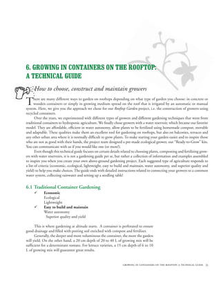 6. GROWING IN CONTAINERS ON THE ROOFTOP:
A TECHNICAL GUIDE
     How to choose, construct and maintain growers

T     here are many different ways to garden on rooftops depending on what type of garden you choose: in concrete or
      wooden containers or simply in growing medium spread on the roof that is irrigated by an automatic or manual
system. Here, we give you the approach we chose for our Rooftop Garden project, i.e. the construction of growers using
recycled containers.
       Over the years, we experimented with different types of growers and different gardening techniques that went from
traditional containers to hydroponic agriculture. We finally chose growers with a water reservoir, which became our favorite
model. They are affordable, efficient in water autonomy, allow plants to be fertilized using homemade compost, movable
and adaptable. These qualities make them an excellent tool for gardening on rooftops, but also on balconies, terraces and
any other urban area where it is normally difficult to grow plants. To make starting your garden easier and to inspire those
who are not as good with their hands, the project team designed a pre-made ecological grower, our “Ready-to-Grow” kits.
You can communicate with us if you would like one (or more!).
       Even though this technical guide focuses on certain details related to choosing plants, composting and fertilizing grow-
ers with water reservoirs, it is not a gardening guide per se, but rather a collection of information and examples assembled
to inspire you when you create your own above-ground gardening project. Each suggested type of agriculture responds to
a list of criteria (economic, ecological, lightweight, easy to build and maintain, water autonomy, and superior quality and
yield) to help you make choices. The guide ends with detailed instructions related to connecting your growers to a common
water system, collecting rainwater and setting up a seedling table!


6.1 Traditional Container Gardening
     ¸      Economic
            Ecological
            Lightweight
     ¸      Easy to build and maintain
            Water autonomy
             Superior quality and yield

      This is where gardening at altitude starts. A container is perforated to ensure
good drainage and filled with potting soil enriched with compost and fertilizer.
      Generally, the deeper and more voluminous the container, the more the garden
will yield. On the other hand, a 20 cm depth of 20 to 40 L of growing mix will be
sufficient for a determinant tomato. For lettuce varieties, a 15 cm depth of 6 to 10
L of growing mix will guarantee great results.


                                                                   growing in containers on the rooftop: a technical guide 33
 