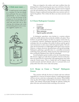 Plants are irrigated at the surface until water overflows from the
         A little more water …                  drainage holes so that the growing mix stays moist at all times. Given the
                                                heavy water consumption of vegetable plants, growers must be irrigated
         A small reservoir can be added         every day and sometimes twice a day once plants have come to maturity.
   to a container if it has not already         Moreover, frequent traditional watering washes away nutrients and is tir-
   been perforated. You can cut holes           ing for the gardener. This is where the idea to use water reservoirs came
   approximately ½ cm in diameter               from.
   2 to 3 cm from the bottom of the
   container at 10 cm intervals. As the
   bottom of the container will be satu-        6.2 Classic Hydroponic Container
   rated with water after rain or after
   watering, this technique only works                      Economical
   for demanding plants (such as toma-                      Ecological
   toes, eggplants, squash, etc.).                      ¸   Lightweight
                                                            Easy to build and maintain
                                                        ¸   Water autonomy
                                                        ¸   Superior quality and yields

                                                       In hydroponic agriculture, roots develop in a nutrient solution
                                                made from soluble elements that are directly available to the plant. These
                                                fertilizers are generally synthetic, but there are organic versions that are,
                                                in comparison, expensive. Hydroponic agriculture refers to a mixture of
                                                techniques that vary according to the needs of cultivars and the agricul-
                                                tural environment in order ensure yield with optimal quality. This tech-
                                                nique also has potential as it is lightweight and has great water economy.
                                                However, it requires electricity, specialized parts and special knowledge.
                                                Hydroponic gardening is generally done in a controlled environment
                                                (cultivating room, green house, shade structure), but small amateur gar-
                                                dens can flourish if gardeners have a flair for technology!
                                                       Several hydroponic grower models are for sale in specialized shops.
                                                We, however, suggest you make them yourself for a fraction of the price.
                                                Here are instructions for constructing a self-irrigating grower that works
                                                using the Venturi system. This is a model that can be designed using
                                                recycled materials and built relatively easily. It is activated with an air
                                                pump rather than with a more costly water pump.


                                                6.2.1 Recipe to Create a “Venturi” Hydroponic
                                                Grower
                                                      This container will take the form of a bucket with inert substrate
                                                suspended over a reservoir of nutrient solution. A small aquarium pump
                                                will force air into a tube that is submerged in the solution. When bubbles
                                                come up, they will transport small quantities of nutrient solution to the
                                                surface. This solution will percolate through the substrate, feeding the
                                                plant with water and nutrients before returning to the reservoir.




34 guide to setting up your own edible rooftop garden
 