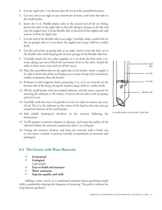4. Cut the rigid tube 3 cm shorter than the level of the assembled buckets.
5. Cut one end at an angle to ease movement of water, and insert the tube in
   the small bucket.
6. Insert the ⅜ in. flexible plastic tube in the central end of the tee fitting.
   Insert this tube in the rigid tube so that the fitting is sitting on the flat end
   (not the angled one). Cut the flexible tube at the level of the angled end, and
   remove it from the rigid tube.
7. Cut the end of the flexible tube at an angle. Carefully make a small hole for
   the air pump’s tube at 2 cm above the angled end using a drill or a utility
   knife.
8. Cut the end of the air pump tube at an angle. Insert it into the hole cut in
   the flexible tube while keeping the interior passage of the flexible tube free.
9. Carefully attach the two tubes together at 2 cm from the hole with a tie-
   wrap, taking care not to block the movement of air in the tubes. Attach the                                           bucket’s rigid
   tubes in three more areas and cut off the excess.                                                                              tube
10. Place the assembled tubes in the rigid tube in the bucket. Insert a supple ¼
    in. tube in both ends of the tee fitting so as to create a hoop a few centimeters                                         air tube
    smaller in diameter than the bucket.
                                                                                                                              tie wrap
11. Perforate it with irrigation holes measuring ⅛ in. at 5 cm intervals on the
    bottom side of the hoop, facing the bucket using a drill or a utility knife.
12. Fill the small bucket with pre-washed substrate and the water reservoir by
                                                                                                                          flexible tube
    watering the substrate at the surface. Connect the air tube to the air pump,
    and turn it on.
13. Carefully wash the roots of a plantlet in water in order to remove any trace
    of soil. Put it in the substrate in the center of the band so that the roots go
    toward the bottom of the small bucket.
                                                                                        Assembled tubes in the bucket’s rigid tube.
14. Add soluble hydroponic fertilizers in the reservoir following the
    instructions.
15. To fill, prepare a nutrient solution in advance, and water the surface of the
    substrate before the reservoir contains less than 5 cm of liquid.
16. Change the nutrient solution, and clean the reservoir with a brush one
    to two times a month to prevent harmful accumulation of nutrients and
    pathogens.



6.3 The Grower with Water Reservoir
     ¸      Economical
     ¸      Ecological
            Lightweight
     ¸      Easy to build and maintain
     ¸      Water autonomy
     ¸      Superior quality and yield

     Adding a water reserve to a traditional container keeps gardening simple
while considerably reducing the frequency of watering. The perfect solution for
a hip balcony gardener!

                                                                   growing in containers on the rooftop: a technical guide 37
 