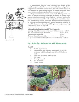 A mature tomato plant can “sweat” out over 4 liters of water per day
                                           through transpiration. Capillary movement created by the sweating of leaves
                                           transports water and soluble nutrients in the plant. The constant presence of
                                           water optimizes the growth and the health of the majority of vegetable plants
                                           as long as it does not keep oxygen from being present in the soil.
                                                 The grower with a water reservoir is very simple. Allowing a small por-
                                           tion of the growing mix to be in contact with the water in the reservoir is suf-
                                           ficient to make the system work. A pot, a basket or a perforated tube installed
                                           between two containers and filled with potting soil acts as a wick that trans-
                                           ports water from the reservoir to the roots. A simple overflow hole separates
                                           the water reservoir from the growing mix, ensuring adequate air to roots at all
                                           times. The size and form of containers is left up to your imagination, as long
                                           as the following criteria are respected.

                                           Building Details for a Grower with Water Reservoir:
                                           Percentage of the false bottom to be in contact with the reservoir: 5 to 15 %
                                           Ideal (and maximum) length of the wick: 			                  15 cm (20 cm)
                                           Irrigation radius of the wick: 				                          20 cm
                                           Maximum distance between wicks: 			                          40 cm
          filling tube
                                           Air space (distance between the overflow and the false bottom): 1 to 3 cm
overflow (water level)


                                           6.3.1 Recipe for a Bucket Grower with Water reservoir
                                           Materials
                                                 •      2 – 20 L (5 gal) buckets
                                                 •      1 large tube or rigid container approximately 10 cm (4in.)
                                                        in diameter and 15 cm long (reused ABS or PVC tubes are
                                                        ideal)
                                                 •      1 pipe, 1 in. in diameter and 60 cm long
                                                 •      3 tie wraps
                                                 •      12 L of potting soil
                                                 •      10 L of compost
                                                 •      Organic fertilizer




38 guide to setting up your own edible rooftop garden
 