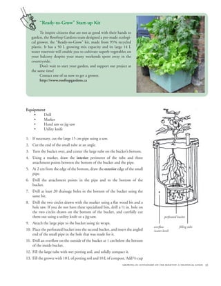 “Ready-to-Grow” Start-up Kit
         To inspire citizens that are not as good with their hands to
   garden, the Rooftop Gardens team designed a pre-made ecologi-
   cal grower, the “Ready-to-Grow” kit, made from 95% recycled
   plastic. It has a 50 L growing mix capacity and its large 14 L
   water reservoir will enable you to cultivate superb vegetables on
   your balcony despite your many weekends spent away in the
   countryside.
         Don’t wait to start your garden, and support our project at
   the same time!
         Contact one of us now to get a grower.
         http://www.rooftopgardens.ca




Equipment
     •      Drill
     •      Marker
     •      Hand saw or jig-saw
     •      Utility knife

1. If necessary, cut the large 15 cm pipe using a saw.
2. Cut the end of the small tube at an angle.
3. Turn the bucket over, and center the large tube on the bucket’s bottom.
4. Using a marker, draw the interior perimeter of the tube and three
   attachment points between the bottom of the bucket and the pipe.
5. At 2 cm from the edge of the bottom, draw the exterior edge of the small
   pipe.
6. Drill the attachment points in the pipe and to the bottom of the
   bucket.
7. Drill at least 20 drainage holes in the bottom of the bucket using the
   same bit.
8. Drill the two circles drawn with the marker using a flat wood bit and a
   hole saw. If you do not have these specialized bits, drill a ½ in. hole on
   the two circles drawn on the bottom of the bucket, and carefully cut
   them out using a utility knife or a jig-saw.                                                perforated bucket
9. Attach the large pipe to the bucket using tie wraps.
                                                                                      overflow             filling tube
10. Place the perforated bucket into the second bucket, and insert the angled         (water level)
    end of the small pipe in the hole that was made for it.
11. Drill an overflow on the outside of the bucket at 1 cm below the bottom
    of the inside bucket.
12. Fill the large tube with wet potting soil, and solidly compact it.
13. Fill the grower with 10 L of potting soil and 10 L of compost. Add ⅔ cup
                                                                 growing in containers on the rooftop: a technical guide 39
 