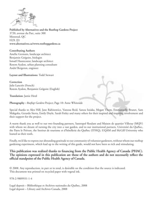 Published by Alternatives and the Rooftop Gardens Project
3720, avenue du Parc, suite 300
Montreal, QC
H2X 2J1
www.alternatives.ca/www.rooftopgardens.ca

Contributing Authors
Amélie Germain, landscape architect
Benjamin Grégoire, biologist
Ismaël Hautecoeur, landscape architect
Rotem Ayalon, urban planning consultant
André Bergeron, engineer

Layout and Illustrations: Todd Stewart

Correction
Julie Lanctôt (French)
Rotem Ayalon, Benjamin Grégoire (English)

Translation: Jamie Herd

Photography : Rooftop Gardens Project; Page 10: Anne Whiteside

Special thanks to Alex Hill, Jane Rabinowicz, Vanessa Reid, Sanou Issiaka, Megan Thom, Emmanuelle Brunet, Sam
Makgoka, Gerardo Sierra, Emily Doyle, Sarah Finley and many others for their inspired and inspiring involvement and
their support for the project.

A warm thank you as well to our two founding partners, Santropol Roulant and Maison de quartier Villeray (MQV)
with whom we dream of turning the city into a vast garden, and to our institutional partners, Université du Québec,
the Patro le Prévost, the Institut de tourisme et d’hôtellerie du Québec (ITHQ), UQAM and McGill University who
loaned us their roofs.

Finally, we’d like to express our abounding gratitude to our community of volunteer gardeners, without whom our rooftop
gardening experiment, which lead up to the writing of this guide, would not have been so rich and stimulating.

This publication was realized thanks to financing from the Public Health Agency of Canada (PHAC).
The opinions expressed in this publication are those of the authors and do not necessarily reflect the
official standpoint of the Public Health Agency of Canada.

© 2008. Any reproduction, in part or in total, is desirable on the condition that the source is indicated.
This document was printed on recycled paper with vegetal ink.

978-2-9809931-1-4

Legal deposit – Bibliothèque et Archives nationales du Québec, 2008
Legal deposit – Library and Archives Canada, 2008
 