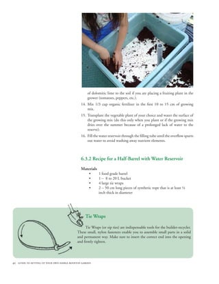 of dolomitic lime to the soil if you are placing a fruiting plant in the
                                                  grower (tomatoes, peppers, etc.).
                                              14. Mix 1/3 cup organic fertilizer in the first 10 to 15 cm of growing
                                                  mix.
                                              15. Transplant the vegetable plant of your choice and water the surface of
                                                  the growing mix (do this only when you plant or if the growing mix
                                                  dries over the summer because of a prolonged lack of water to the
                                                  reserve).
                                              16. Fill the water reservoir through the filling tube until the overflow spurts
                                                  out water to avoid washing away nutrient elements.



                                              6.3.2 Recipe for a Half-Barrel with Water Reservoir
                                              Materials
                                                   •      1 food grade barrel
                                                   •      1 – 8 to 20 L bucket
                                                   •      4 large tie wraps
                                                   •      2 – 50 cm long pieces of synthetic rope that is at least ¼
                                                          inch thick in diameter




                                                 Tie Wraps

                                                Tie Wraps (or zip ties) are indispensable tools for the builder-recycler.
                                           These small, nylon fasteners enable you to assemble small parts in a solid
                                           and permanent way. Make sure to insert the correct end into the opening
                                           and firmly tighten.




40 guide to setting up your own edible rooftop garden
 