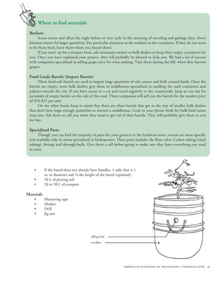 Where to find materials
 Buckets
      Scout streets and alleys the night before or very early in the morning of recycling and garbage days. Favor
 business streets for larger quantities. Pay particular attention to the residues in the containers. If they do not seem
 to be from food, leave them where you found them!
      If you aren’t up for a treasure hunt, ask restaurant owners or bulk dealers to keep their empty containers for
 you. Once you have explained your project, they will probably be pleased to help you. We had a lot of success
 with companies specialized in selling grape juice for wine-making. Visit them during the fall, when they harvest
 grapes.

 Food Grade Barrels (Import Barrels)
       These food-safe barrels are used to import large quantities of oils, sauces and bulk canned foods. Once the
 barrels are empty, most bulk dealers give them to middlemen specialized in reselling the used containers and
 palettes outside the city. If you have access to a car and travel regularly to the countryside, keep an eye out for
 pyramids of empty barrels on the side of the road. These companies will sell you the barrels for the modest price
 of $10-$25 per unit.
       On the other hand, keep in mind that there are often barrels that get in the way of smaller bulk dealers
 that don’t have large enough quantities to interest a middleman. Look in your phone book for bulk food stores
 near you. Ask them to call you when they need to get rid of their barrels. They will probably give them to you
 for free.

 Specialized Parts
       Though you can find the majority of parts for your growers in the hardware store, certain are more specific
 and available only in stores specialized in hydroponics. These parts include: the float valve, Carlon tubing (vinyl
 tubing), fittings and through-hulls. Give them a call before going to make sure they have everything you need
 in store.




    •       If the barrel does not already have handles, 1 tube that is 1
            in. in diameter and ¾ the height of the barrel (optional)
    •       50 L of potting soil
    •       30 to 50 L of compost

Materials
    •       Measuring tape
    •       Marker
    •       Drill
    •       Jig-saw




                                           filling hole
                                           overflow




                                                                growing in containers on the rooftop: a technical guide 41
 