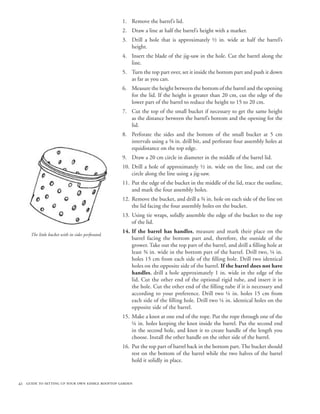 1. Remove the barrel’s lid.
                                                    2. Draw a line at half the barrel’s height with a marker.
                                                    3. Drill a hole that is approximately ½ in. wide at half the barrel’s
                                                       height.
                                                    4. Insert the blade of the jig-saw in the hole. Cut the barrel along the
                                                       line.
                                                    5. Turn the top part over, set it inside the bottom part and push it down
                                                       as far as you can.
                                                    6. Measure the height between the bottom of the barrel and the opening
                                                       for the lid. If the height is greater than 20 cm, cut the edge of the
                                                       lower part of the barrel to reduce the height to 15 to 20 cm.
                                                    7. Cut the top of the small bucket if necessary to get the same height
                                                       as the distance between the barrel’s bottom and the opening for the
                                                       lid.
                                                    8. Perforate the sides and the bottom of the small bucket at 5 cm
                                                       intervals using a ⅜ in. drill bit, and perforate four assembly holes at
                                                       equidistance on the top edge.
                                                    9. Draw a 20 cm circle in diameter in the middle of the barrel lid.
                                                    10. Drill a hole of approximately ½ in. wide on the line, and cut the
                                                        circle along the line using a jig-saw.
                                                    11. Put the edge of the bucket in the middle of the lid, trace the outline,
                                                        and mark the four assembly holes.
                                                    12. Remove the bucket, and drill a ¾ in. hole on each side of the line on
                                                        the lid facing the four assembly holes on the bucket.
                                                    13. Using tie wraps, solidly assemble the edge of the bucket to the top
                                                        of the lid.
                                                    14. If the barrel has handles, measure and mark their place on the
     The little bucket with its sides perforated.
                                                        barrel facing the bottom part and, therefore, the outside of the
                                                        grower. Take out the top part of the barrel, and drill a filling hole at
                                                        least ¾ in. wide in the bottom part of the barrel. Drill two, ¼ in.
                                                        holes 15 cm from each side of the filling hole. Drill two identical
                                                        holes on the opposite side of the barrel. If the barrel does not have
                                                        handles, drill a hole approximately 1 in. wide in the edge of the
                                                        lid. Cut the other end of the optional rigid tube, and insert it in
                                                        the hole. Cut the other end of the filling tube if it is necessary and
                                                        according to your preference. Drill two ¼ in. holes 15 cm from
                                                        each side of the filling hole. Drill two ¼ in. identical holes on the
                                                        opposite side of the barrel.
                                                    15. Make a knot at one end of the rope. Put the rope through one of the
                                                        ¼ in. holes keeping the knot inside the barrel. Put the second end
                                                        in the second hole, and knot it to create handle of the length you
                                                        choose. Install the other handle on the other side of the barrel.
                                                    16. Put the top part of barrel back in the bottom part. The bucket should
                                                        rest on the bottom of the barrel while the two halves of the barrel
                                                        hold it solidly in place.


42 guide to setting up your own edible rooftop garden
 