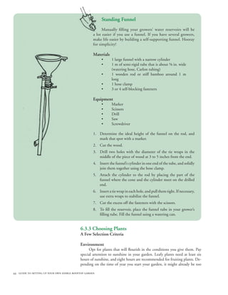 Standing Funnel
                                                          Manually filling your growers’ water reservoirs will be
                                                    a lot easier if you use a funnel. If you have several growers,
                                                    make life easier by building a self-supporting funnel. Hooray
                                                    for simplicity!

                                                    Materials
                                                         •      1 large funnel with a narrow cylinder
                                                         •      1 m of semi-rigid tube that is about ⅝ in. wide
                                                                (watering hose, Carlon tubing)
                                                         •      1 wooden rod or stiff bamboo around 1 m
                                                                long
                                                         •      1 hose clamp
                                                         •      3 or 4 self-blocking fasteners

                                                    Equipment
                                                         •      Marker
                                                         •      Scissors
                                                         •      Drill
                                                         •      Saw
                                                         •      Screwdriver

                                                    1. Determine the ideal height of the funnel on the rod, and
                                                       mark that spot with a marker.
                                                    2. Cut the wood.
                                                    3. Drill two holes with the diameter of the tie wraps in the
                                                       middle of the piece of wood at 3 to 5 inches from the end.
                                                    4. Insert the funnel’s cylinder in one end of the tube, and solidly
                                                       join them together using the hose clamp.
                                                    5. Attach the cylinder to the rod by placing the part of the
                                                       funnel where the cone and the cylinder meet on the drilled
                                                       end.
                                                    6. Insert a tie wrap in each hole, and pull them tight. If necessary,
                                                       use extra wraps to stabilize the funnel.
                                                    7. Cut the excess off the fasteners with the scissors.
                                                    8. To fill the reservoir, place the funnel tube in your grower’s
                                                       filling tube. Fill the funnel using a watering can.


                                           6.3.3 Choosing Plants
                                           A Few Selection Criteria

                                           Environment
                                                Opt for plants that will flourish in the conditions you give them. Pay
                                           special attention to sunshine in your garden. Leafy plants need at least six
                                           hours of sunshine, and eight hours are recommended for fruiting plants. De-
                                           pending on the time of year you start your garden, it might already be too

44 guide to setting up your own edible rooftop garden
 