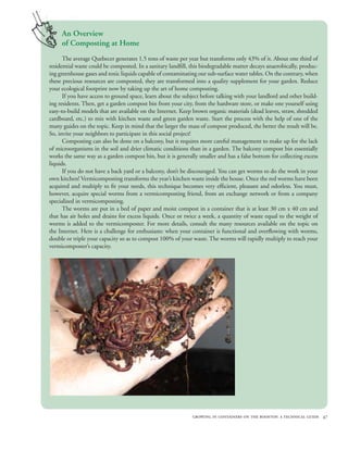 An Overview
     of Composting at Home
      The average Quebecer generates 1.5 tons of waste per year but transforms only 43% of it. About one third of
residential waste could be composted. In a sanitary landfill, this biodegradable matter decays anaerobically, produc-
ing greenhouse gases and toxic liquids capable of contaminating our sub-surface water tables. On the contrary, when
these precious resources are composted, they are transformed into a quality supplement for your garden. Reduce
your ecological footprint now by taking up the art of home composting.
      If you have access to ground space, learn about the subject before talking with your landlord and other build-
ing residents. Then, get a garden compost bin from your city, from the hardware store, or make one yourself using
easy-to-build models that are available on the Internet. Keep brown organic materials (dead leaves, straw, shredded
cardboard, etc.) to mix with kitchen waste and green garden waste. Start the process with the help of one of the
many guides on the topic. Keep in mind that the larger the mass of compost produced, the better the result will be.
So, invite your neighbors to participate in this social project!
      Composting can also be done on a balcony, but it requires more careful management to make up for the lack
of microorganisms in the soil and drier climatic conditions than in a garden. The balcony compost bin essentially
works the same way as a garden compost bin, but it is generally smaller and has a false bottom for collecting excess
liquids.
      If you do not have a back yard or a balcony, don’t be discouraged. You can get worms to do the work in your
own kitchen! Vermicomposting transforms the year’s kitchen waste inside the house. Once the red worms have been
acquired and multiply to fit your needs, this technique becomes very efficient, pleasant and odorless. You must,
however, acquire special worms from a vermicomposting friend, from an exchange network or from a company
specialized in vermicomposting.
      The worms are put in a bed of paper and moist compost in a container that is at least 30 cm x 40 cm and
that has air holes and drains for excess liquids. Once or twice a week, a quantity of waste equal to the weight of
worms is added to the vermicomposter. For more details, consult the many resources available on the topic on
the Internet. Here is a challenge for enthusiasts: when your container is functional and overflowing with worms,
double or triple your capacity so as to compost 100% of your waste. The worms will rapidly multiply to reach your
vermicomposter’s capacity.




                                                              growing in containers on the rooftop: a technical guide 47
 