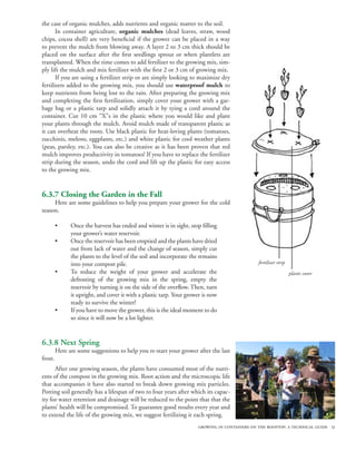 the case of organic mulches, adds nutrients and organic matter to the soil.
       In container agriculture, organic mulches (dead leaves, straw, wood
chips, cocoa shell) are very beneficial if the grower can be placed in a way
to prevent the mulch from blowing away. A layer 2 to 3 cm thick should be
placed on the surface after the first seedlings sprout or when plantlets are
transplanted. When the time comes to add fertilizer to the growing mix, sim-
ply lift the mulch and mix fertilizer with the first 2 or 3 cm of growing mix.
       If you are using a fertilizer strip or are simply looking to maximize dry
fertilizers added to the growing mix, you should use waterproof mulch to
keep nutrients from being lost to the rain. After preparing the growing mix
and completing the first fertilization, simply cover your grower with a gar-
bage bag or a plastic tarp and solidly attach it by tying a cord around the
container. Cut 10 cm “X”s in the plastic where you would like and plant
your plants through the mulch. Avoid mulch made of transparent plastic as
it can overheat the roots. Use black plastic for heat-loving plants (tomatoes,
zucchinis, melons, eggplants, etc.) and white plastic for cool weather plants
(peas, parsley, etc.). You can also be creative as it has been proven that red
mulch improves productivity in tomatoes! If you have to replace the fertilizer
strip during the season, undo the cord and lift up the plastic for easy access
to the growing mix.


6.3.7 Closing the Garden in the Fall
     Here are some guidelines to help you prepare your grower for the cold
season.

         •     Once the harvest has ended and winter is in sight, stop filling
               your grower’s water reservoir.
         •     Once the reservoir has been emptied and the plants have dried
               out from lack of water and the change of season, simply cut
               the plants to the level of the soil and incorporate the remains
               into your compost pile.                                                         fertilizer strip
         •     To reduce the weight of your grower and accelerate the                                             plastic cover
               defrosting of the growing mix in the spring, empty the
               reservoir by turning it on the side of the overflow. Then, turn
               it upright, and cover it with a plastic tarp. Your grower is now
               ready to survive the winter!
         •     If you have to move the grower, this is the ideal moment to do
               so since it will now be a lot lighter.


6.3.8 Next Spring
         Here are some suggestions to help you re-start your grower after the last
frost.
      After one growing season, the plants have consumed most of the nutri-
ents of the compost in the growing mix. Root action and the microscopic life
that accompanies it have also started to break down growing mix particles.
Potting soil generally has a lifespan of two to four years after which its capac-
ity for water retention and drainage will be reduced to the point that that the
plants’ health will be compromised. To guarantee good results every year and
to extend the life of the growing mix, we suggest fertilizing it each spring.
                                                                      growing in containers on the rooftop: a technical guide 51
 