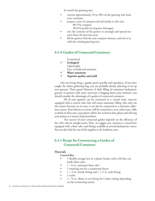 To enrich the growing mix:
                                                 •      remove approximately 10 to 20% of the growing mix from
                                                        your container;
                                                 •      prepare a mix of compost and soil similar to this one:
                                                        	      80:75% compost
                                                        	      20:25% perlite (to improve drainage);
                                                 •      mix the contents of the grower to untangle and spread out
                                                        roots from the previous year;	
                                                 •      fill the grower with the new compost mixture, and mix it in
                                                        with the existing growing mix.


                                            6.4 A Garden of Connected Containers
                                                        Economical
                                                 ¸      Ecological
                                                        Lightweight
                                                        Easy to build and maintain
                                                 ¸      Water autonomy
                                                 ¸      Superior quality and yield

                                                  Like any living thing, a garden grows quickly and reproduces. If you have
                                            caught the urban gardening bug, you are probably already planning to set up
                                            new growers. That’s great! However, if daily filling of numerous hydroponic
                                            growers or growers with water reservoirs is bogging down your initiative, you
                                            should consider the advantages of a garden of connected containers.
                                                  	 All of your growers can be connected to a central water reservoir
                                            equipped with a control valve that will ensure automatic filling. Not only can
                                            this system function on its own, it can also be connected to a rainwater collec-
                                            tion system. Your balcony or terrace will be turned into a true urban oasis. Able
                                            to drink on their own, your plants will be free to feed as they please and will sing
                                            your praises as a master of permaculture.
                                                  	 The success of your connected garden depends on the efficiency of
                                            the valve and on airtight joints. Here, we suggest you construct a control box
                                            equipped with a float valve and fittings available at several hydroponics stores.
                                            You can also find the rest of the supplies at the hardware store.


                                            6.4.1 Recipe for Constructing a Garden of
                                            	     Connected Containers
                                            Materials
                                                 Control Box
                                                 •    1 flexible storage box or a plastic bucket with a lid that can
                                                      hold a float valve
                                                 •    1 - ¾ in. automatic float valve
                                                 •    1 retaining nut for a countertop faucet
                                                 •    1 – ¾ in. female fitting and 1 – ½ in. male fitting
                                                 •    1 eyelet
                                                 •    1 - ⅝ in. elbow or tee fitting for Carlon tubing depending
                                                      on the connecting system
52 guide to setting up your own edible rooftop garden
 