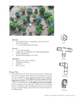 Reservoir
     •     11 food grade barrel or a large plastic container with a lid
           that can be perforated                                                                   Eyelet.
     •     1 – ⅝ in. through-hull and two washers

     Network
     •    1 - ⅝ in. eyelet per grower
     •    Straight, elbow or tee fittings for ⅝ in. Carlon tubing depending
          on the connecting system
     •    Stainless steel hose clamps for a ⅝ in. tube

     Equipment                                                                                   Tee fitting.
     •    Drill and ¾ in. and ⅝ in. drill bits
     •    Multiple slip joint pliers
     •    Screwdriver
     •    Knife or scissors



Design Plan
1. Do a sight check on the surface of the ground (or roof ). It should seem
   level to you. No matter what surface the connected growers are meant                           Elbow fitting.
   to cover, any difference in levels should always be less than the height of
   the reservoirs of growers. If the difference in levels is greater than the
   height of the reservoirs, water will not circulate between communicating
   recipients as it should. However, if the difference in levels is acceptable,
   you can compensate for the slope after installing the series by putting
   bricks or wood blocks under individual growers in the series. If you do
   not trust your sight judgment, check if the surface is level as indicated on
   the following page.                                                                            Hose clamp.



                                                                  growing in containers on the rooftop: a technical guide 53
 