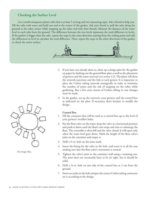 Checking the Surface Level
        Get a small transparent plastic tube that is at least 5 m long and two measuring tapes. Ask a friend to help you.
  Fill the tube with water and hold one end at the corner of the garden. Ask your friend to pull the tube along the
  ground to the other corner while stopping up the other end with their thumb. Measure the distance of the water
  level in each tube from the ground. The difference between the two levels represents the total difference in levels.
  If the garden is bigger than the tube, repeat the steps in the same direction starting from the ending point and add
  the differences in level to calculate the total difference. Then, repeat the steps in the other directions of the garden
  to check the entire surface.




                                              2. If you have not already done so, draw up a design plan for the garden
                                                 on paper by drafting out the general floor plan as well as the placement
                                                 of growers and the water reservoir (see section 3.2). The plans will show
                                                 the network junctions and the link to each grower. It is important to
                                                 place the Carlon tubing network strategically in order to minimize
                                                 the number of joints and the risk of stepping on the tubes while
                                                 gardening. Buy a few extra meters of Carlon tubing in case changes
                                                 must be made.
                                              3. In the garden, set up the reservoir, your growers and the control box
                                                 as indicated on the plan. If necessary, don’t hesitate to modify the
                                                 design.

                                                 Control Box
                                              1. Fill the container that will be used as a control box up to the level of
                                                 your growers’ overflow holes.
                                              2. Put the float valve on the water, keep the valve in a horizontal position
                                                 and push it down until the float’s arm stops and tries to submerge the
                                                 float. The controller is then full and the valve closed. It will open only
                                                 when the water level goes down. Mark the height of the float valve’s
                                                 joint on the container and empty it.
                                              3. Drill a ¾ in. hole on the joint mark.
                                              4. Insert the fitting for the valve in the hole, and screw it in all the way
                                                 making sure that the float valve’s movement is vertical.
       The Design Plan.
                                              5. Tighten the valve’s joint to the container wall using a retaining nut.
                                                 The joint does not necessarily have to be air tight, but it should be
                                                 solid.
                                              6. Drill a ⅝ in. hole on one side of the control box at 2 cm from the
                                                 ground.
                                              7. Insert an eyelet in the hole and put the correct Carlon tubing connector
                                                 on it according to the design.
                                                    	

54 guide to setting up your own edible rooftop garden
 