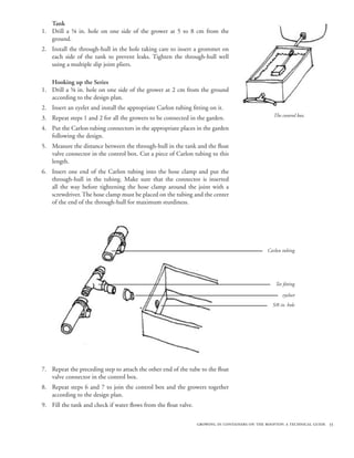 Tank
1. Drill a ⅝ in. hole on one side of the grower at 5 to 8 cm from the
   ground.
2. Install the through-hull in the hole taking care to insert a grommet on
   each side of the tank to prevent leaks. Tighten the through-hull well
   using a multiple slip joint pliers.

   Hooking up the Series
1. Drill a ⅝ in. hole on one side of the grower at 2 cm from the ground
   according to the design plan.
2. Insert an eyelet and install the appropriate Carlon tubing fitting on it.
                                                                                                  The control box.
3. Repeat steps 1 and 2 for all the growers to be connected in the garden.
4. Put the Carlon tubing connectors in the appropriate places in the garden
   following the design.
5. Measure the distance between the through-hull in the tank and the float
   valve connector in the control box. Cut a piece of Carlon tubing to this
   length.
6. Insert one end of the Carlon tubing into the hose clamp and put the
   through-hull in the tubing. Make sure that the connector is inserted
   all the way before tightening the hose clamp around the joint with a
   screwdriver. The hose clamp must be placed on the tubing and the center
   of the end of the through-hull for maximum sturdiness.




                                                                                                Carlon tubing




                                                                                                   Tee fitting

                                                                                                       eyeloet
                                                                                                  5/8 in. hole




7. Repeat the preceding step to attach the other end of the tube to the float
   valve connector in the control box.
8. Repeat steps 6 and 7 to join the control box and the growers together
   according to the design plan.
9. Fill the tank and check if water flows from the float valve.

                                                                  growing in containers on the rooftop: a technical guide 55
 