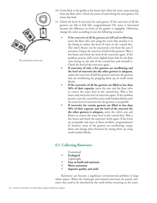10. Come back to the garden a few hours later when the water stops running
                                               from the float valve. Check the joints of each fitting for each grower. Fix
                                               joints that leak.
                                           11. Check the level of reservoirs for each grower. If the reservoirs of all the
                                               growers are full or half full, congratulations! The series is functional
                                               because the difference in levels of the garden is negligible. Otherwise,
                                               change the series according to one the following scenarios :

                                                 •      If the reservoirs of all the growers are full and overflowing,
                                                        move the float valve arm using the screw that attaches it to
                                                        the fitting to reduce the level of water in the control box.
                                                        The valve’s floater can be unscrewed a bit from the arm if
                                                        necessary. Empty the reservoir of half of the growers. Wait a
                                                        few hours and check the level of the reservoirs again. If the
                                                        problem persists, drill a new, slightly lower hole for the float
         The control box in the series.                 valve fitting on the side of the control box and reinstall it.
                                                        Check the level of the reservoirs again.
                                                 •      If reservoirs of only a few growers are overflowing and
                                                        the level of reservoirs for the other growers is adequate,
                                                        empty the reservoirs of half the growers and raise the growers
                                                        that are overflowing by propping them up on small wood
                                                        blocks.
                                                 •      If the reservoirs of all the growers are filled to less than
                                                        50% of their capacity, move the arm and the float valve
                                                        to correct the water level in the control box. Wait a few
                                                        hours and check the level of reservoirs again. If the problem
                                                        persists, raise the control box onto small wooden blocks until
                                                        the water level of reservoirs for the growers is acceptable.
                                                 •      If reservoirs for certain growers are filled to less than
                                                        50% of their capacity and the level of the reservoir for
                                                        the other growers is adequate, move the valve’s arm and
                                                        floater to correct the water level in the control box. Wait a
                                                        few hours and check the reservoirs’ levels again. If the levels
                                                        are acceptable and none of them overflow, congratulations!
                                                        If, however, some of the growers are overflowing, empty
                                                        them and change their elevation by raising them up using
                                                        small wooden blocks.



                                           6.5 Collecting Rainwater
                                                        Economical
                                                 ¸      Ecological
                                                        Lightweight
                                                 ¸      Easy to build and maintain
                                                 ¸      Water autonomy
                                                 ¸      Superior quality and yield

                                                Rainwater can become a significant environmental problem in large
                                           urban spaces. When the landscape and natural waterways are paved, rain-
                                           water that used to be absorbed by the earth before returning to the atmo-
56 guide to setting up your own edible rooftop garden
 