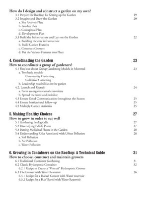 How do I design and construct a garden on my own?
   3.1 Prepare the Rooftop for Setting up the Garden             19
   3.2 Imagine and Draw the Garden                               20
   	 a. Site Analysis Plan
   	 b. Garden Uses
   	 c. Conceptual Plan
   	 d. Development Plan
   3.3 Build the Infrastructure and Lay out the Garden           22
   	 a. Building the core infrastructure
   	 b. Build Garden Features                                     
   	 c. Construct Growers
   	 d. Put the Various Features into Place                  	

4. Coordinating the Garden                                       23
How to coordinate a group of gardeners?
   4.1 Find out about Group Gardening Models in Montreal         23
   	 a. Two basic models
   	 	     Community Gardening                               	
   	 	     Collective Gardening                              	
   	 b. Leadership possibilities in the garden
   4.2. Launch and Recruit                                       24
   	 a. Form an organizational committee
   	 b. Spread the word and mobilize
   4.3 Ensure Good Communication throughout the Season           25
   4.4 Ensure horticultural follow-up                            25
   4.5 Multiply Garden Activities                                25

5. Making Healthy Choices                                        27
How to grow in order to eat well
   5.1 Gardening Ecologically                                    27
   5.2 Diversifying Edible Plants                                27
   5.3 Putting Medicinal Plants in the Garden                    28
   5.4 Understanding Risks Associated with Urban Pollution       28
   	 a. Soil Pollution
   	 b. Air Pollution
   	 c. Water Pollution

6. Growing in Containers on the Rooftop: A Technical Guide       31
How to choose, construct and maintain growers
   6.1 Traditional Container Gardening                           31
   6.2 Classic Hydroponic Container                              32
   	 6.2.1 Recipe to Create a “Venturi” Hydroponic Grower
   6.3 The Grower with Water Reservoir                           36
   	 6.3.1 Recipe for a Bucket Grower with Water reservoir   	
   	 6.3.2 Recipe for a Half-Barrel with Water Reservoir
 