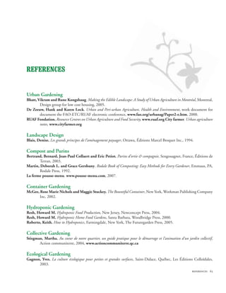 References


Urban Gardening
Bhatt, Vikram and Rune Kongshaug. Making the Edible Landscape: A Study of Urban Agriculture in Montréal, Montreal,
        Design group for low cost housing, 2005.
De Zeeuw, Hank and Karen Lock. Urban and Peri-urban Agriculture, Health and Environment, work document for
        document the FAO-ETC/RUAF electronic conference, www.fao.org/urbanag/Paper2-e.htm, 2000.
RUAF Fondation. Resource Centres on Urban Agriculture and Food Security, www.ruaf.org City farmer. Urban agriculture
        notes, www.cityfarmer.org

Landscape Design
Blais, Denise. Les grands principes de l’aménagement paysager, Ottawa, Éditions Marcel Broquet Inc., 1994.

Compost and Purins
Bertrand, Bernard, Jean-Paul Collaert and Eric Petiot. Purins d’ortie  compagnie, Sengouagnet, France, Éditions de
        Terran, 2003.
Martin, Deborah L. and Grace Gershuny. Rodale Book of Composting: Easy Methods for Every Gardener, Emmaus, PA,
        Rodale Press, 1992.
La ferme pousse-menu. www.pousse-menu.com, 2007.

Container Gardening
McGee, Rose Marie Nichols and Maggie Stuckey. The Bountiful Container, New York, Workman Publishing Company
       Inc, 2002.

Hydroponic Gardening
Resh, Howard M. Hydroponic Food Production, New Jersey, Newconcept Press, 2004.
Resh, Howard M. Hydroponic Home Food Gardens, Santa Barbara, Woodbridge Press, 2000.
Roberto, Keith. How to Hydroponics, Farmingdale, New York, The Futuregarden Press, 2005.

Collective Gardening
Stiegman, Martha. Au coeur de notre quartier, un guide pratique pour le démarrage et l’animation d’un jardin collectif,
       Action communiterre, 2004, www.actioncommuniterre.qc.ca

Ecological Gardening
Gagnon, Yves. La culture écologique pour petites et grandes surfaces, Saint-Didace, Québec, Les Éditions Colloïdales,
      2003.
                                                                                                         references 63
 
