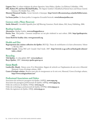 Gagnon, Yves. La culture écologique des plantes légumières, Saint-Didace, Québec, Les Éditions Colloïdales, 1998.
Ellis, Barbara W. and Fern Marshall Bradley, The Organic Gardener’s Handbook of Natural Insect and Disease Control,
         Emmaus, PA, Rodale Press, 1996.
Montreal Botanical Garden. Carnet horticole et botanique. http://www2.ville.montreal.qc.ca/jardin/biblio/carnet.
         htm.
Les beaux jardins. Les beaux jardins, le magazine d’actualité horticole. www.lesbeauxjardins.com

Growers with a Water Reservoir
Smith, Edward C. Incredible Vegetables from Self-Watering Containers, North Adams, MA, Storey Publishing, 2006.

Rooftop Gardens
Alternatives. Rooftop Gardens. www.rooftopgardens.ca
Perrier, Yves. Toits-jardins : Comment transformer un toit plat résidentiel en oasis urbain, 2006. http://guidesperrier.
         com
Green Roofs for healthy cities. www.greenroofs.org

Health and Diet
Regroupement des cuisines collectives du Québec (RCCQ). Trousse de sensibilisation à la Saine alimentation, Volume
       1, RCCQ, 2007.
Health Canada. Eating Well with Canada’s Food Guide, 2007. http://www.hc-sc.gc.ca/fn-an/food-guide-aliment/
       index_e.html

Recycling
Télé-Québec. Le rebut global, 2007. www.citadins.tv
Recyc-Québec. 2007. www.recyc-quebec.gouv.qc.ca

Green Roofs
Landreville, Maude. Toitures vertes À La Montréalaise: Rapport de recherche sur l’implantation des toits verts à Montréal,
       Montreal, Centre d’écologie urbaine, 2005.
Centre d’écologie urbaine. Ressource pour plus de renseignements sur les toits verts, Montreal, Centre d’écologie urbaine,
       http://www.ecologieurbaine.net/

Professional Associations and Orders 
Association des architectes paysagistes du Québec (AAPQ), www.aapq.org
Association des paysagistes professionnels du Québec (APPQ), www.appq.org
Ordre des architectes du Québec (OAQ), www.oaq.cm
Ordre des technologues professionnels du Québec (OTPQ), www.otpq.qc.ca
Ordre des ingénieurs du Québec (OIQ), www.oiq.qc.ca




64 guide to setting up your own edible rooftop garden
 