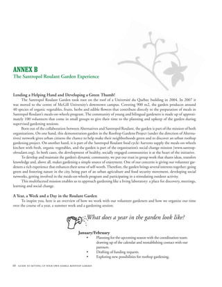 ANNEX B
The Santropol Roulant Garden Experience


Lending a Helping Hand and Developing a Green Thumb!
      The Santropol Roulant Garden took root on the roof of a Université du Québec building in 2004. In 2007 it
was moved to the centre of McGill University’s downtown campus. Covering 900 m2, the garden produces around
40 species of organic vegetables, fruits, herbs and edible flowers that contribute directly to the preparation of meals in
Santropol Roulant’s meals-on-wheels program. The community of young and bilingual gardeners is made up of approxi-
mately 100 volunteers that come in small groups to give their time to the planning and upkeep of the garden during
supervised gardening sessions.
      Born out of the collaboration between Alternatives and Santropol Roulant, the garden is part of the mission of both
organizations. On one hand, this demonstration garden in the Rooftop Gardens Project (under the direction of Alterna-
tives) network gives urban citizens the chance to help make their neighborhoods green and to discover an urban rooftop
gardening project. On another hand, it is part of the Santropol Roulant food cycle: harvests supply the meals-on-wheels
kitchen with fresh, organic vegetables, and the garden is part of the organization’s social change mission (www.santrop-
olroulant.org). In both cases, the development of healthy, socially engaged communities is at the heart of the initiative.
      To develop and maintain the garden’s dynamic community, we put our trust in group work that shares ideas, transfers
knowledge and, above all, makes gardening a simple source of enjoyment. One of our concerns is giving our volunteer gar-
deners a rich experience that enhances their sense of self-worth. Therefore, the garden brings several interests together: going
green and fostering nature in the city, being part of an urban agriculture and food security movement, developing social
networks, getting involved in the meals-on-wheels program and participating in a stimulating outdoor activity.
      This multifaceted mission enables us to approach gardening like a living laboratory: a place for discovery, meetings,
learning and social change.

A Year, a Week and a Day in the Roulant Garden
      To inspire you, here is an overview of how we work with our volunteer gardeners and how we organize our time
over the course of a year, a summer week and a gardening session.


                                                   What does a year in the garden look like?

                                             January/February
                                                   •      Planning for the upcoming season with the coordination team:
                                                          drawing up of the calendar and reestablishing contact with our
                                                          partners.
                                                   •      Drafting of funding requests.
                                                   •      Exploring new possibilities for rooftop gardening.

68 guide to setting up your own edible rooftop garden
 
