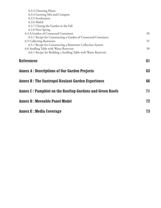 6.3.3 Choosing Plants
   	 6.3.4 Growing Mix and Compost
   	 6.3.5 Fertilization
   	 6.3.6 Mulch
   	 6.3.7 Closing the Garden in the Fall
   	 6.3.8 Next Spring
   6.4 A Garden of Connected Containers                                50
   	 6.4.1 Recipe for Constructing a Garden of Connected Containers
   6.5 Collecting Rainwater                                            55
   	 6.5.1 Recipe for Constructing a Rainwater Collection System
   6.6 Seedling Table with Water Reservoir                             58
   	 6.6.1 Recipe for Building a Seedling Table with Water Reservoir

References                                                             61

Annex A : Descriptions of Our Garden Projects                          63

Annex B : The Santropol Roulant Garden Experience                      66

Annex C : Pamphlet on the Rooftop Gardens and Green Roofs              71

Annex D : Moveable Panel Model                                         72

Annex E : Media Coverage                                               73
 