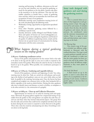 watering and harvesting. In addition, afternoons on the roof
            are very hot and, therefore, not very good for gardening, as              Some tools designed with
            much for the gardeners as for the plants. Sessions take place             gardeners and used during
            in the morning or in the late afternoon. This time slot also
            enables volunteers to benefit from a variety of gardening                 the gardening sessions
            times and days, which can accommodate the work hours and
            occupations of many of our gardeners.                                     The Log
     •      Wednesday morning: team coordination meeting (review of                         This is a journal where an ar-
            the week and planning for the following week).                            chive of what happened at each gar-
     •      Wednesday evening: yoga (lead by an organization specialized              dening session is kept. One page is
            in yoga).                                                                 reserved for each session. It includes
     •      Every other Thursday: gardening session followed by a                     a header where the date, the number
            workshop or special event.                                                of gardeners and visitors, the tem-
     •      Saturday afternoon: weekly, bilingual email Weekly Garden                 perature, the coordinator’s name
            News and update of Internet site (www.rooftopgardens.ca).                 and the rainwater measurement are
            We keep an up-to-date mailing list of gardeners and friends of            written. There is a space to note
            the garden. In addition to gardening sessions, emails and the             tasks and observations, and a water-
            Internet site are special means of communication for sharing              ing map on the back.
            information with the entire community.
                                                                                      The Watering Map
                                                                                            This creative map of the gar-
                                                                                      den is divided into different neigh-
     What happens during a typical gardening                                          borhoods in Montreal, with the
     session on the rooftop garden?                                                   cardinal directions. The map is used
                                                                                      to guide gardeners spatially and en-
3:30 p.m.: Gardening coordinator arrives                                              ables the coordinator to make sure
      Survey of the garden and preparation for the session: look at the tasks         that the entire garden has been wa-
to be done in the log and the tasks to carry out in order to respond to the           tered at the end of the session. The
immediate needs of the garden. Write down the tasks for the day on the black          gardeners check off different neigh-
board set up in the garden. When possible, two coordinators participate in            borhoods as they water plants in
the sessions.                                                                         each section.

4:00 p.m. to 5:30 p.m.: Gardening and vegetable delivery                              The Daily Task Board
      Arrival of first gardeners, welcome and beginning of work. Very often,                A black board set up in the
watering must be done first. Tasks are carried out with pleasure and accord-          garden is used to write down the
ing to the rhythm of each gardener: some are very active while others are laid        tasks to be accomplished at the be-
back. In parallel to the watering, harvesting starts. Once the harvest has been       ginning of each session. Gardeners
completed and weighed, two volunteers leave on bike, their backpacks full, to         greatly appreciate the fact that it is
deliver vegetables to the meal-on-wheels kitchen. During this time, gardeners         highly visible.
take time to identify insects and diseases, to weed, to fertilize, to transplant or
to do other activities (i.e. the construction of a pergola).

5:30 p.m. to 6:00 p.m. Clean up and Collective Discussion
       Approximately ten minutes are set aside for cleaning tools and equip-
ment. Afterward, the group gathers together for a improvised tasting of veg-
etables from the garden so that each gardener can explain the tasks they car-
ried out and share what they learned (educational aspect). The group then
lists the tasks and activities that could not be completed and those that must
be done during the next session to respond to needs observed in the garden.
This is also a time for creativity and proposing new ideas. Everything is writ-
ten down in the log book.

                                                                                                                   annexes 71
 
