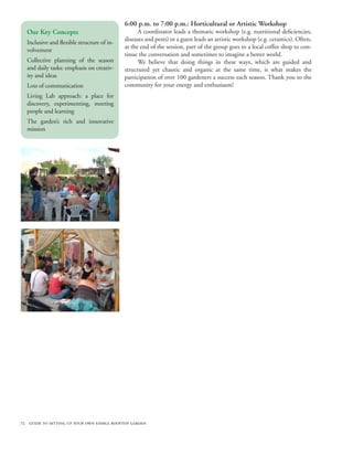6:00 p.m. to 7:00 p.m.: Horticultural or Artistic Workshop
  Our Key Concepts                                A coordinator leads a thematic workshop (e.g. nutritional deficiencies,
                                            diseases and pests) or a guest leads an artistic workshop (e.g. ceramics). Often,
  Inclusive and flexible structure of in-
                                            at the end of the session, part of the group goes to a local coffee shop to con-
  volvement
                                            tinue the conversation and sometimes to imagine a better world.
  Collective planning of the season               We believe that doing things in these ways, which are guided and
  and daily tasks: emphasis on creativ-     structured yet chaotic and organic at the same time, is what makes the
  ity and ideas                             participation of over 100 gardeners a success each season. Thank you to the
  Lots of communication                     community for your energy and enthusiasm!
  Living Lab approach: a place for
  discovery, experimenting, meeting
  people and learning
  The garden’s rich and innovative
  mission




72 guide to setting up your own edible rooftop garden
 