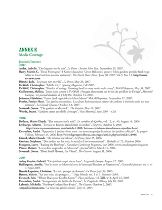 ANNEX E
Media Coverage
Journals/Internet
2007
Audet, Isabelle. “Des légumes sur le toit”, La Presse - Section Mon Toit, September 29, 2007.
Barry, Martin C. “Deux Montagnes’ 4 Korners launches ‘Green Balconies’ project: Mini-gardens provide fresh vege-
     tables to fixed and low-income residents”, The North Shore News, June 30, 2007. Vol 3, No. 13. http://www.
     ns-news.com
Bérubé, Jade. “Le pouce vert en ville”, La Presse, May 20, 2007.
DeWolf, Christopher. “Edible City”, Spacing Magazine, Fall 2007.
DeWolf, Christopher. “Garden of eating : Growing food in every nook and cranny”, McGill Reporter, May 31, 2007.
Guillemette, Mélissa. “Jouer dans la terre à l’UQAM : Potager alimentaire sur le toit du pavillon de Design”, Montréal
     Campus - Le journal étudiant de l´UQAM, October 14, 2007.
Johnson, Ghislaine. “Fruits (and vegetables) of their labour” McGill Reporter, September 27, 2007.
Perrier, Patrice-Hans. “Les jardins suspendus : La culture hydroponique permet de jardiner à moindre coût sur nos
     terrasses”, La Grande Époque, October 2-8, 2007.
Semenak, Susan. “The garden on the roof ”, The Gazette, May 19, 2007.
Woods, Stuart. “Gardens create an edible cityscape”, Viva Montreal, June 2007 – v2.6

2006
Boileau, Marie-Claude. “Des tomates sur le toit!”, Le carrefour de Québec, vol. 12, no. 40, August 10, 2006
Delburgo, Alberto. “Terrasse et balcons transformés en jardins”, L’express, October 5, 2006
     http://www.expressoutremont.com/article-41808-Terrasse-et-balcons-transformes-enjardins.html
Desroches, André. “Apprendre à jardiner hors terre : un nouveau projet du réseau des jardins collectifs”, Le progrès
     Villeray, February 24, 2006. http://www.leprogresvilleray.com/pages/article.php?noArticle=21986
Girard, Marie-Claude. “De la laitue au balcon”, La Presse, June 25, 2006.
Groleau, Stéphane. “Des jardins sur les toits; le social et l’environnemental”, Biobulle, no 72, October 2006.
Hodgson, Larry. “����������������������� Canadian Gardening Magazine, juin 2006, www.canadiangardening.com
                    Raising the Rooftops���
                                        ”,�
Plante, Robert. “Les jardins suspendus de Montréal”, Journal Métro, March 16, 2006.
Semenak, Susan. �������������������������������� The Gazette, August 31, 2006.
                   “�������������������������������
                    Dont Smell Flowers, Eat Them��� ”��
                                                     ,

2005
Aubry Gayón, Gabriel. “Des jardiniers qui visent haut”, La grande Époque, August 17, 2005.
Baillargeon, Amélie. “Sur les toits de Montréal avec le Santropol Roulant et Alternatives”, Concordia français, vol 4, no
     7, April 2005.
Benoit-Lapointe, Christian. “Le toit, potager de demain”, La Presse, July 30, 2005.
Besson, Valérie. “Sur nos toits, des potagers…”, Yoga Mondo, vol. 1 no 1, Summer 2005.
Despard, Erin. “������������������������������� Place publique, vol. �������o 8, April 22, 2005.
                 Where Does your Garden Grow?���  ”��
                                                   ,                    XIII, n
Desroches, André. “Inauguration du Jardin du Prevost”, Le Progrès de Villeray, July 10, 2005.
Lalonde, Michelle. “Rooftop Gardens Bear Fruits”, The Gazette, October 2, 2005.
Arrondissement.com, “Le nouveau jardin urbain”, July 11, 2005.

                                                                                                              annexes 75
 