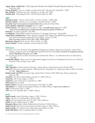 Logan, Marty et Mark Foss. “U����������������������������������������������������������������� Maximum
                                  rban Agriculture Reaches New Heights Through Rooptop Gardening���
                                                                                                  ”��
                                                                                                   ,
     Yield, May 2005.
Perron, Richard. “Toit verts : jardiner au dessus de la mêlé”, Quartier Libre, September 7, 2005.
Roy, Nathalie. “Verdissons nos toits”, Intérieurs, no 34, Sept.-Oct. 2005.
Sanford, Jack. “���������������������� McGill Daily, October 24, 2005.
                Harvesting the City���
                                     ”��
                                      ,

2004
Blanchette, Josée. “Cultivés et bien élevés”, Le Devoir, October 1, 2004, p.B8.
Chrétien, Daniel. “Tomates sur un toit brûlant”, Actualité, March 15, 2004.
Eco print, http://www.ecoprint.ca/ecoprint.html, film produced by Shoot films.
Eisner, Marlene. Suburban newspaper, June 17, 2004.
Fortier, Vincent. “Des légumes qui n’ont pas le vertige!”, Arrondissement.com, July 5, 2004.	
       http://www.arrondissement.com/plateaumontroyal/article.asp?id=3129sort=4
Itinéraire, “les jardins suspendus”, July 2004.
Les diplômés, #406 (UdeM), project mentioned in “Un paysage à réinventer”, Spring 2004.
Logan Marty and Mark Foss. “Urban Agriculture Reaches New Heights Through Rooftop Gardening”,The
     International Development Research Centre (IDRC). January 22, 2004.                         		
     http://www.idrc.ca/en/ev-54212-201-1-DO_TOPIC.html
Martineau, Chantal.“Fresh veg city”, Mirror, July 8 –14, 2004.
Perron, Frédéric. “Jardins suspendus” La presse, March 8, 2004.

Publications
Des jardins sur les toits, du Sud au Nord, quoted in Développement durable et solidarité internationale : enjeux, bonnes
     pratiques, propositions pour un développement durable du Sud et du Nord, Haut Conseil de la Coopération Interna-
     tionale, République Française, p.37, 2006.
Une eau pure pour que le vert dure!, Conseil jeunesse de Montréal, Thème 1 : le verdissement des toits à Montréal, p.
     1-18, 2006.
Landreville, Maude. Toitures vertes À La Montréalaise: Rapport de recherche sur l’implantation des toits verts à Montréal,
     Montréal, Urban Ecology Centre, 2005.

Television
CBC Television, So Montreal, Joyce Quansah, 1-minute feature, replaying from July to October 2007.
Sedna TV. Petits gestes et grandes solutions.  Webémission 08 – Reportage vert : l’agriculture urbaine. Week of October
     10, 2007. http://sedna.tv.v3
Radio Canada and TFO. Peu importe l’âge. épisode Henri et Rotem, 2007-2008 season. Mozus productions,
     Moncton, NB
Canal Vox, Vert Tendre, Maxim Martin, October 11, 2006, 9:00 p.m.
Canal Vox, 100 % écolo, August 17, 2005.
Canal Vox, Louise à Votre Service, September 13, 2005.
CFCF news, June 23, 2004.
Radio Canada, la Semaine verte, Denis Guénette, November 14, 2004.
Télé-Québec, Les citadins du rebut global, February 13, 2006, 8:00 p.m.. http://www.citadins.tv/
TQS , le Petit journal, July 31, 2004.
TVA, Côté cours côté jardin, July 17, 2006, 7:00 p.m.

Radio
Radio Canada. Ariane Desrochers, August 1, 2007, 4:50 p.m.
CIBL, L’émission 4 à 6, Samuel Brien, July 30, 2007.
CKUT, The morning after show, June 22, 2007, 7:00 to 8:00 a.m.
CISM, Kung Fu cérébral, August 11, 2006.
Macadam tribus, Radio Canada, Mohamed Lotfi, October 9, 2004, 8:00 p.m.
Radio Canada, Point de presse, Jean Francois Léveillée, August 1, 2006, 2:00 p.m.
Radio Canada, D’un Soleil à l’autre, Hélène Raymond, March 22, 2004.
Radio Ville Marie, Céline Geaudrault, March 13, 2004.

76 guide to setting up your own edible rooftop garden
 