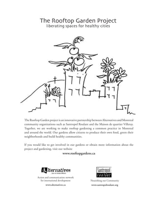 The Rooftop Garden Project
                 liberating spaces for healthy cities




The Rooftop Garden project is an innovative partnership between Alternatives and Montreal
community organizations such as Santropol Roulant and the Maison de quartier Villeray.
Together, we are working to make rooftop gardening a common practice in Montreal
and around the world. Our gardens allow citizens to produce their own food, green their
neighborhoods and build healthy communities.

If you would like to get involved in our gardens or obtain more information about the
project and gardening, visit our website
                                 www.rooftopgardens.ca




          Action and communication network
             for international development            Nourishing our Community
                 www.alternatives.ca                  www.santropolroulant.org
 