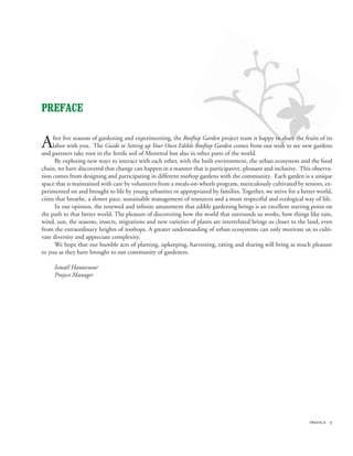PREFACE


A    fter five seasons of gardening and experimenting, the Rooftop Garden project team is happy to share the fruits of its
     labor with you. The Guide to Setting up Your Own Edible Rooftop Garden comes from our wish to see new gardens
and partners take root in the fertile soil of Montreal but also in other parts of the world.
      By exploring new ways to interact with each other, with the built environment, the urban ecosystem and the food
chain, we have discovered that change can happen in a manner that is participative, pleasant and inclusive. This observa-
tion comes from designing and participating in different rooftop gardens with the community. Each garden is a unique
space that is maintained with care by volunteers from a meals-on-wheels program, meticulously cultivated by seniors, ex-
perimented on and brought to life by young urbanites or appropriated by families. Together, we strive for a better world,
cities that breathe, a slower pace, sustainable management of resources and a more respectful and ecological way of life.
      In our opinion, the renewed and infinite amazement that edible gardening brings is an excellent starting point on
the path to that better world. The pleasure of discovering how the world that surrounds us works, how things like rain,
wind, sun, the seasons, insects, migrations and new varieties of plants are interrelated brings us closer to the land, even
from the extraordinary heights of rooftops. A greater understanding of urban ecosystems can only motivate us to culti-
vate diversity and appreciate complexity.
      We hope that our humble acts of planting, upkeeping, harvesting, eating and sharing will bring as much pleasure
to you as they have brought to our community of gardeners.

     Ismaël Hautecoeur
     Project Manager




                                                                                                                 preface 
 