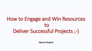 How to Engage and Win Resources
to
Deliver Successful Projects ;-)
Apurva Singhal
 