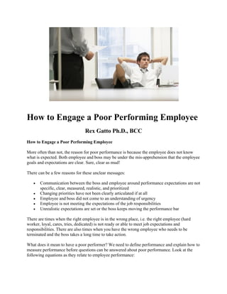 How to Engage a Poor Performing Employee
Rex Gatto Ph.D., BCC
How to Engage a Poor Performing Employee
More often than not, the reason for poor performance is because the employee does not know
what is expected. Both employee and boss may be under the mis-apprehension that the employee
goals and expectations are clear. Sure, clear as mud!
There can be a few reasons for these unclear messages:
• Communication between the boss and employee around performance expectations are not
specific, clear, measured, realistic, and prioritized
• Changing priorities have not been clearly articulated if at all
• Employee and boss did not come to an understanding of urgency
• Employee is not meeting the expectations of the job responsibilities
• Unrealistic expectations are set or the boss keeps moving the performance bar
There are times when the right employee is in the wrong place, i.e. the right employee (hard
worker, loyal, cares, tries, dedicated) is not ready or able to meet job expectations and
responsibilities. There are also times when you have the wrong employee who needs to be
terminated and the boss takes a long time to take action.
What does it mean to have a poor performer? We need to define performance and explain how to
measure performance before questions can be answered about poor performance. Look at the
following equations as they relate to employee performance:
 