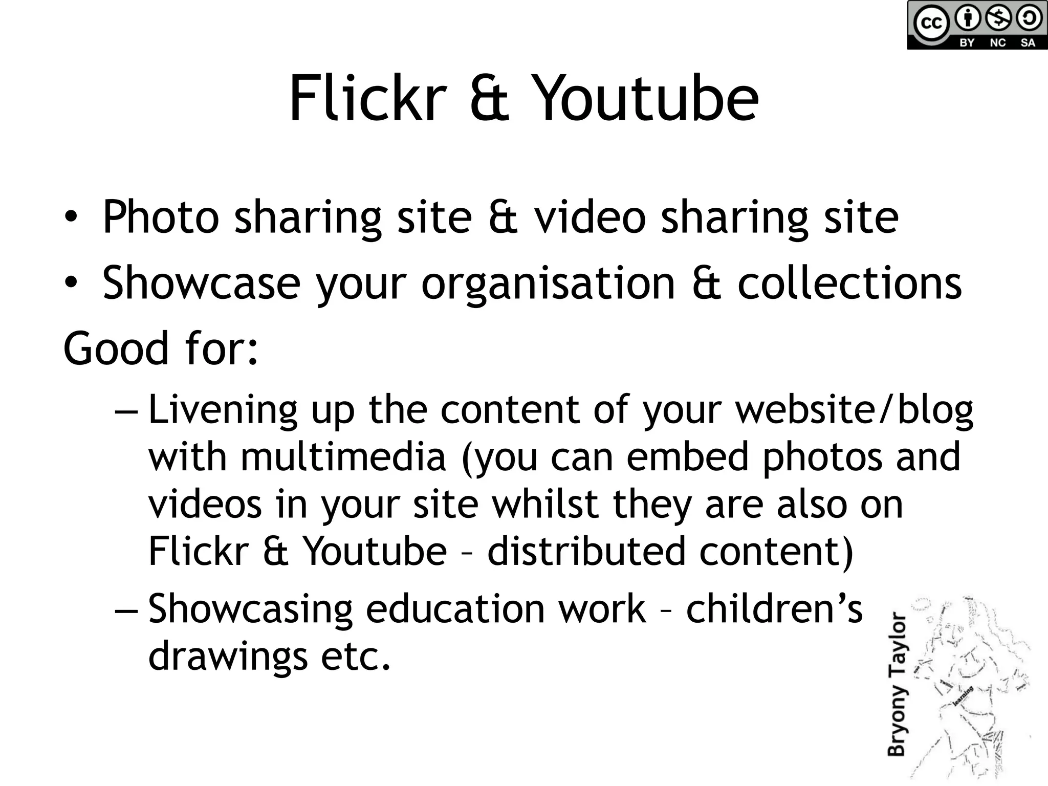 Flickr & Youtube Photo sharing site & video sharing site Showcase your organisation & collections Good for: Livening up the content of your website/blog with multimedia (you can embed photos and videos in your site whilst they are also on Flickr & Youtube – distributed content) Showcasing education work – children’s drawings etc. 