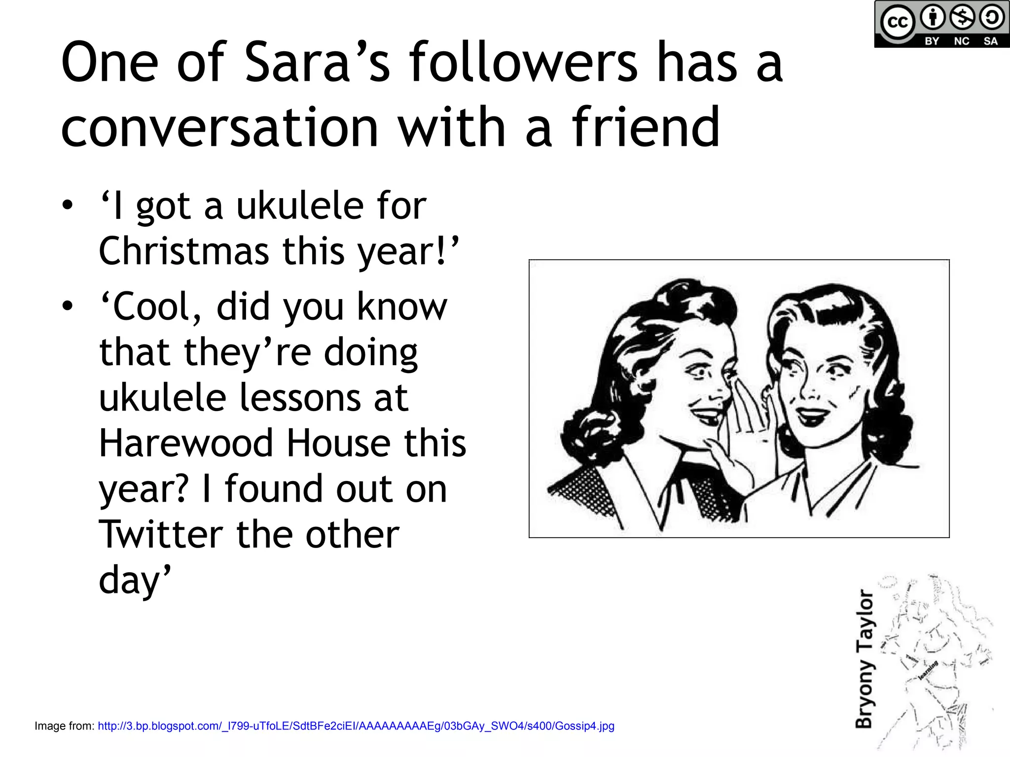 One of Sara’s followers has a conversation with a friend ‘ I got a ukulele for Christmas this year!’ ‘ Cool, did you know that they’re doing ukulele lessons at Harewood House this year? I found out on Twitter the other day’ Image from:  http://3.bp.blogspot.com/_l799-uTfoLE/SdtBFe2ciEI/AAAAAAAAAEg/03bGAy_SWO4/s400/Gossip4.jpg   