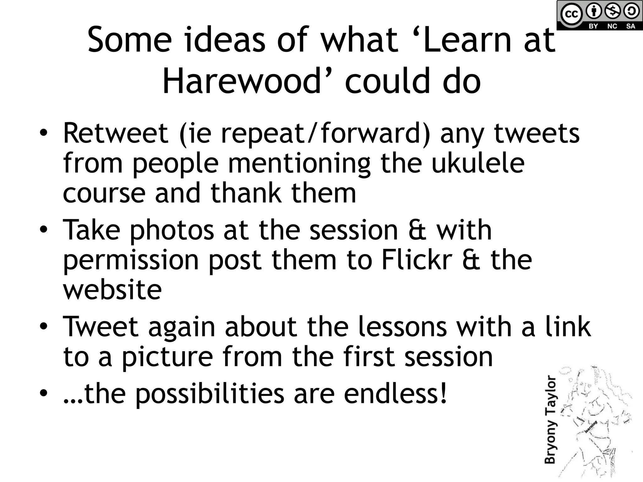 Some ideas of what ‘Learn at Harewood’ could do Retweet (ie repeat/forward) any tweets from people mentioning the ukulele course and thank them Take photos at the session & with permission post them to Flickr & the website Tweet again about the lessons with a link to a picture from the first session … the possibilities are endless! 