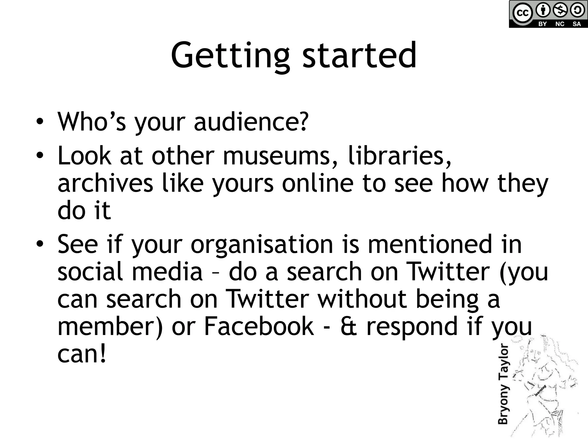 Getting started Who’s your audience? Look at other museums, libraries, archives like yours online to see how they do it See if your organisation is mentioned in social media – do a search on Twitter (you can search on Twitter without being a member) or Facebook - & respond if you can! 