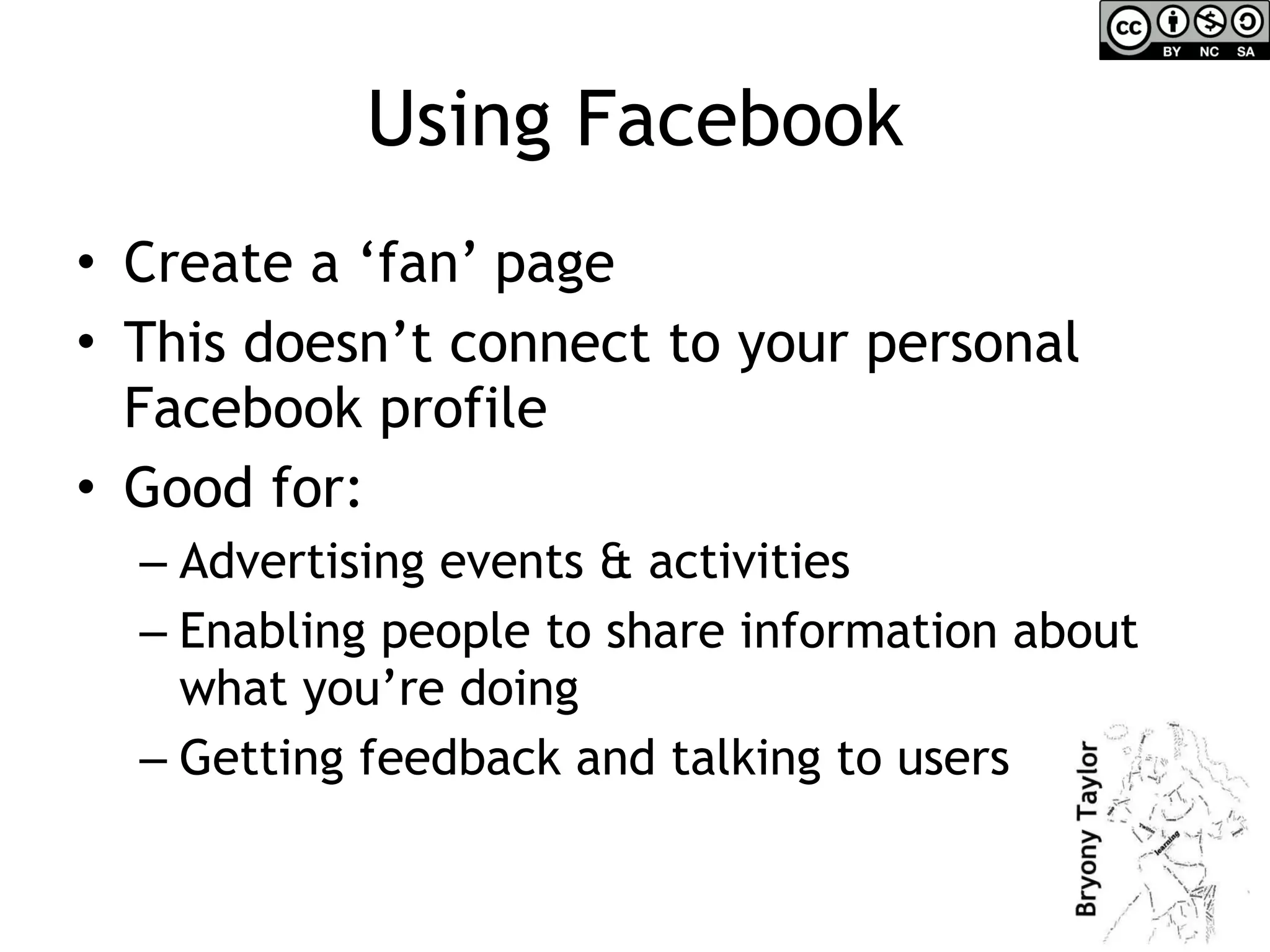 Using Facebook Create a ‘fan’ page This doesn’t connect to your personal Facebook profile Good for:  Advertising events & activities Enabling people to share information about what you’re doing Getting feedback and talking to users 