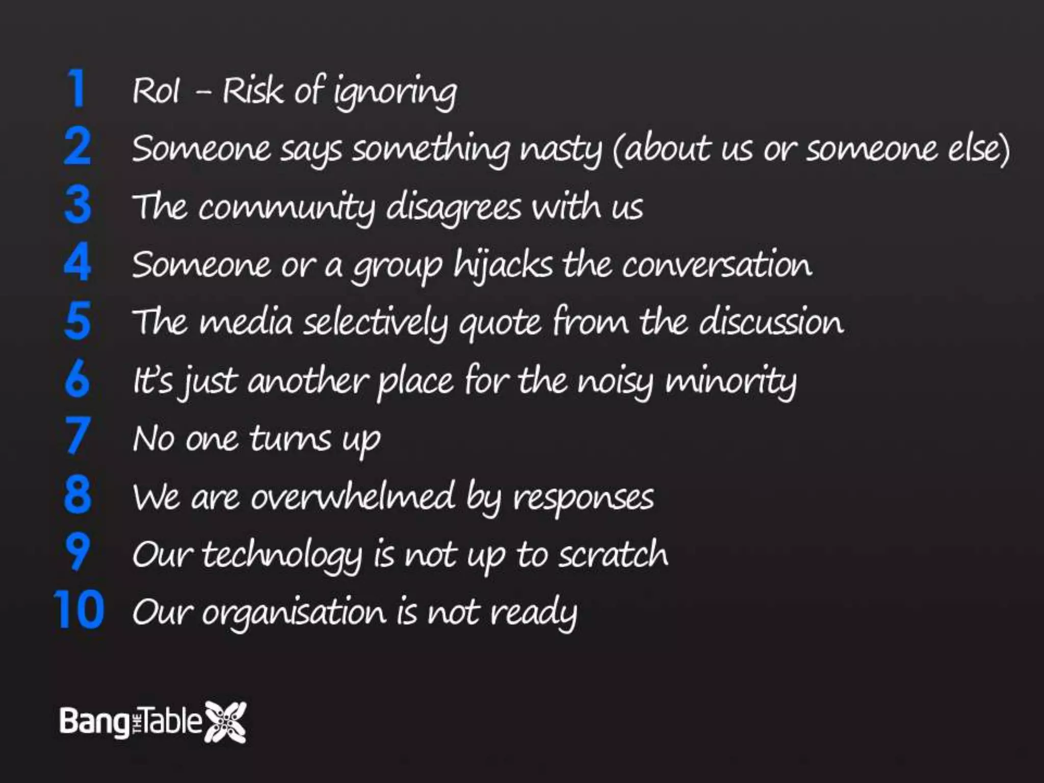 RoI – Risk of IgnoringSomeone says something nasty (about us or someone else)The community disagrees with usSomeone or a group hijacks the conversationThe media selectively quote from the discussionIt’s just another place for the noisy minorityNo one turns upWe are overwhelmed by responsesOur technology is not up to scratchOur organisation is not ready