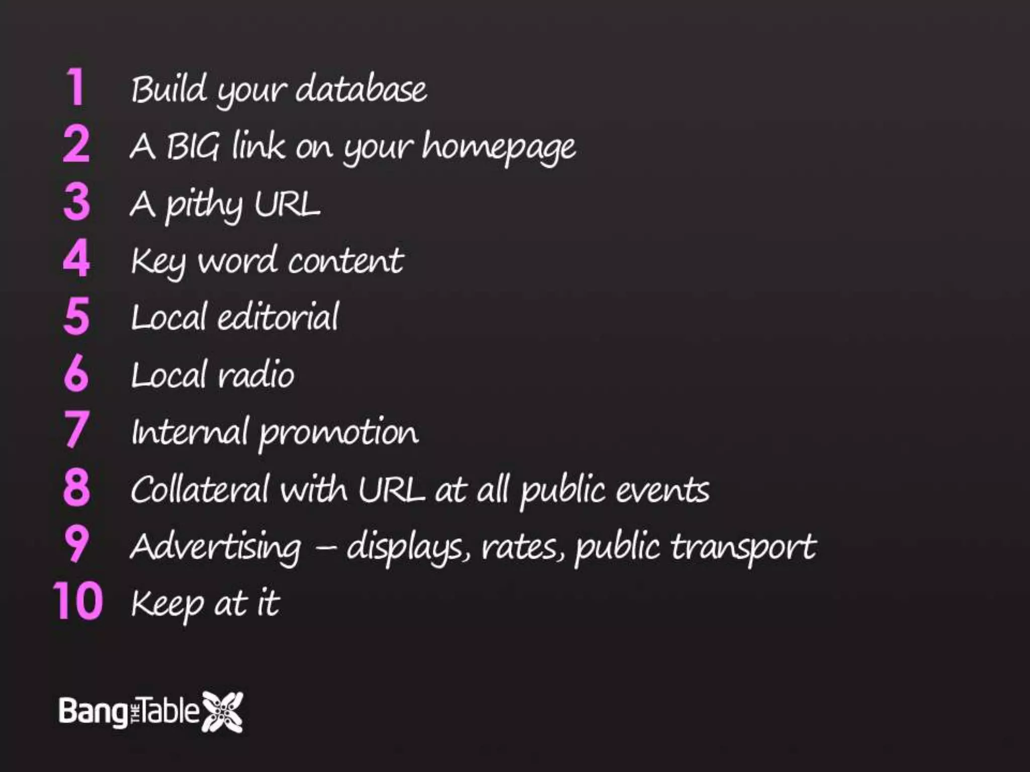 Build your databaseA BIG link on your homepageA pithy URLKey word contentLocal editorialLocal radioInternal promotionCollateral with URL at all public eventsAdvertising – displays, rates, public transportKeep at it