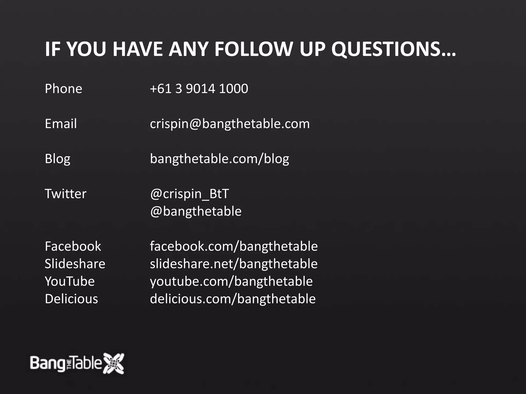 If you have any follow up questions…Phone +61 3 9014 1000Email crispin@bangthetable.comBlog bangthetable.com/blogTwitter @crispin_BtT @bangthetableFacebook facebook.com/bangthetableSlideshare slideshare.net/bangthetableYouTube youtube.com/bangthetableDelicious delicious.com/bangthetable