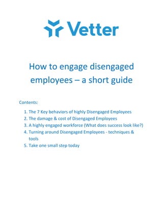 How to engage disengaged
employees – a short guide
Contents:
1. The 7 Key behaviors of highly Disengaged Employees
2. The damage & cost of Disengaged Employees
3. A highly engaged workforce (What does success look like?)
4. Turning around Disengaged Employees - techniques &
tools
5. Take one small step today
 