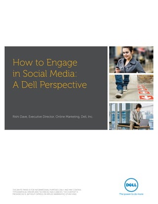 How to Engage
in Social Media:
A Dell Perspective


Rishi Dave, Executive Director, Online Marketing, Dell, Inc.




THIS WHITE PAPER IS FOR INFORMATIONAL PURPOSES ONLY, AND MAY CONTAIN
TYPOGRAPHICAL ERRORS AND TECHNICAL INACCURACIES. THE CONTENT IS
PROVIDED AS IS, WITHOUT EXPRESS OR IMPLIED WARRANTIES OF ANY KIND.
 