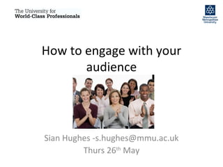 How to engage with your audience Sian Hughes -s.hughes@mmu.ac.uk Thurs 26 th  May 