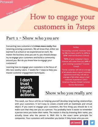 How to engage your
customers in 7steps
Converting new customers is 5 timesmore costly than
retaining existing customers. We all know that, either we
learned it at school or we experienced at work. No
matter the business area you are in, you should always
try to engage your customers and build a community
around you. But do you know how to engage your
customers?
Learning how to engage your customers is the focus of
this new weekly rubric. 7 weeks for 7 steps to help you
master customer engagement techniques.
Show whoyoureally are
This week, our focus will be on helping yourself develop long lasting relationships
with your customers. It isn?t easy to create a bond with an inanimate and virtual
object. If you want to engage your customers, the first thing you should do is to
make sure that they see you as a person. You probably have it easier to remember
a person once you know their name. The reason is that by knowing their name, you
actually know who the person is. Well this is the exact same principle for
companies. Your customers will remember you better if they know who you are.
Part 1- Show whoyou are
Forbes:
"increasing customer retention rates
by 5% increases profits by 25% to
95% " (Harvard Business School)
"80% of your company?s future
revenue will come from just 20% of
your existing customers" (Gartner
Group)
"Social customer will tell an average
of 42 people about a good customer
experience and they will tell an
average of 53 others about a bad
customer experience" (2012
American Express Global Customer
Service Barometer)
Engage - Amplify - Convert
Pictawall
 
