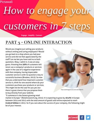 Howtoengageyour
customersin7 steps
Would you imagine just selling your products
without smiling and caring employees? Would
you go back to a shop where you had poor
service and did not feel appreciated by the
staff? Let me bet you have said no to both
questions. Okay, I admit it, it was an easy
guess. Knowing that 56% of customers will
never use a company?s products or services
again in the case of a negative experience
with that company, having impeccable
customer service is with no question a key to
successful business (Brookes, 2013). So now
that you understand how important customer
service is, think for one second where do your
customers purchase your products or services.
This might not be the case for you yet, but
there is great chance that you propose them
to buy directly from your website.
?E-commerce is the fastest growing retail
market in Europe.?(Retailresearch.org, 2015). It is expecting to grow by 18.4% in Europe
between 2014 and 2015 with the total amount of goods sold online expected to reach
£156.67 billion in 2015. So if you care about the success of your company, the following might
be of your interest.
PART 3- ONLINEINTERACTION
Engage - Amplify - Convert
Pictawall
https://pathologyservices.wustl.edu/node/75
 