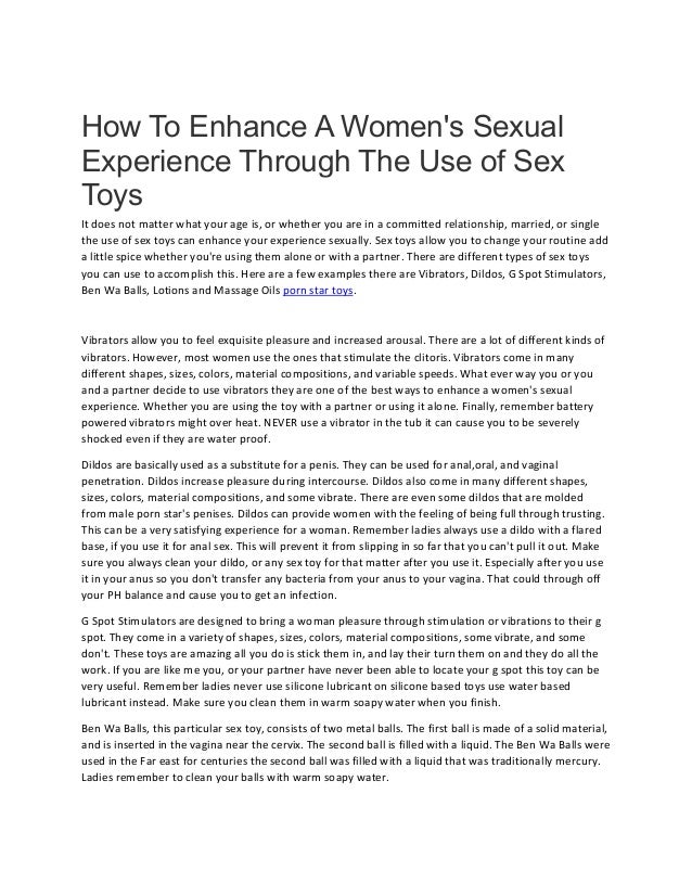 How To Enhance A Women's Sexual
Experience Through The Use of Sex
Toys
It does not matter what your age is, or whether you are in a committed relationship, married, or single
the use of sex toys can enhance your experience sexually. Sex toys allow you to change your routine add
a little spice whether you're using them alone or with a partner. There are different types of sex toys
you can use to accomplish this. Here are a few examples there are Vibrators, Dildos, G Spot Stimulators,
Ben Wa Balls, Lotions and Massage Oils porn star toys.
Vibrators allow you to feel exquisite pleasure and increased arousal. There are a lot of different kinds of
vibrators. However, most women use the ones that stimulate the clitoris. Vibrators come in many
different shapes, sizes, colors, material compositions, and variable speeds. What ever way you or you
and a partner decide to use vibrators they are one of the best ways to enhance a women's sexual
experience. Whether you are using the toy with a partner or using it alone. Finally, remember battery
powered vibrators might over heat. NEVER use a vibrator in the tub it can cause you to be severely
shocked even if they are water proof.
Dildos are basically used as a substitute for a penis. They can be used for anal,oral, and vaginal
penetration. Dildos increase pleasure during intercourse. Dildos also come in many different shapes,
sizes, colors, material compositions, and some vibrate. There are even some dildos that are molded
from male porn star's penises. Dildos can provide women with the feeling of being full through trusting.
This can be a very satisfying experience for a woman. Remember ladies always use a dildo with a flared
base, if you use it for anal sex. This will prevent it from slipping in so far that you can't pull it out. Make
sure you always clean your dildo, or any sex toy for that matter after you use it. Especially after you use
it in your anus so you don't transfer any bacteria from your anus to your vagina. That could through off
your PH balance and cause you to get an infection.
G Spot Stimulators are designed to bring a woman pleasure through stimulation or vibrations to their g
spot. They come in a variety of shapes, sizes, colors, material compositions, some vibrate, and some
don't. These toys are amazing all you do is stick them in, and lay their turn them on and they do all the
work. If you are like me you, or your partner have never been able to locate your g spot this toy can be
very useful. Remember ladies never use silicone lubricant on silicone based toys use water based
lubricant instead. Make sure you clean them in warm soapy water when you finish.
Ben Wa Balls, this particular sex toy, consists of two metal balls. The first ball is made of a solid material,
and is inserted in the vagina near the cervix. The second ball is filled with a liquid. The Ben Wa Balls were
used in the Far east for centuries the second ball was filled with a liquid that was traditionally mercury.
Ladies remember to clean your balls with warm soapy water.
 