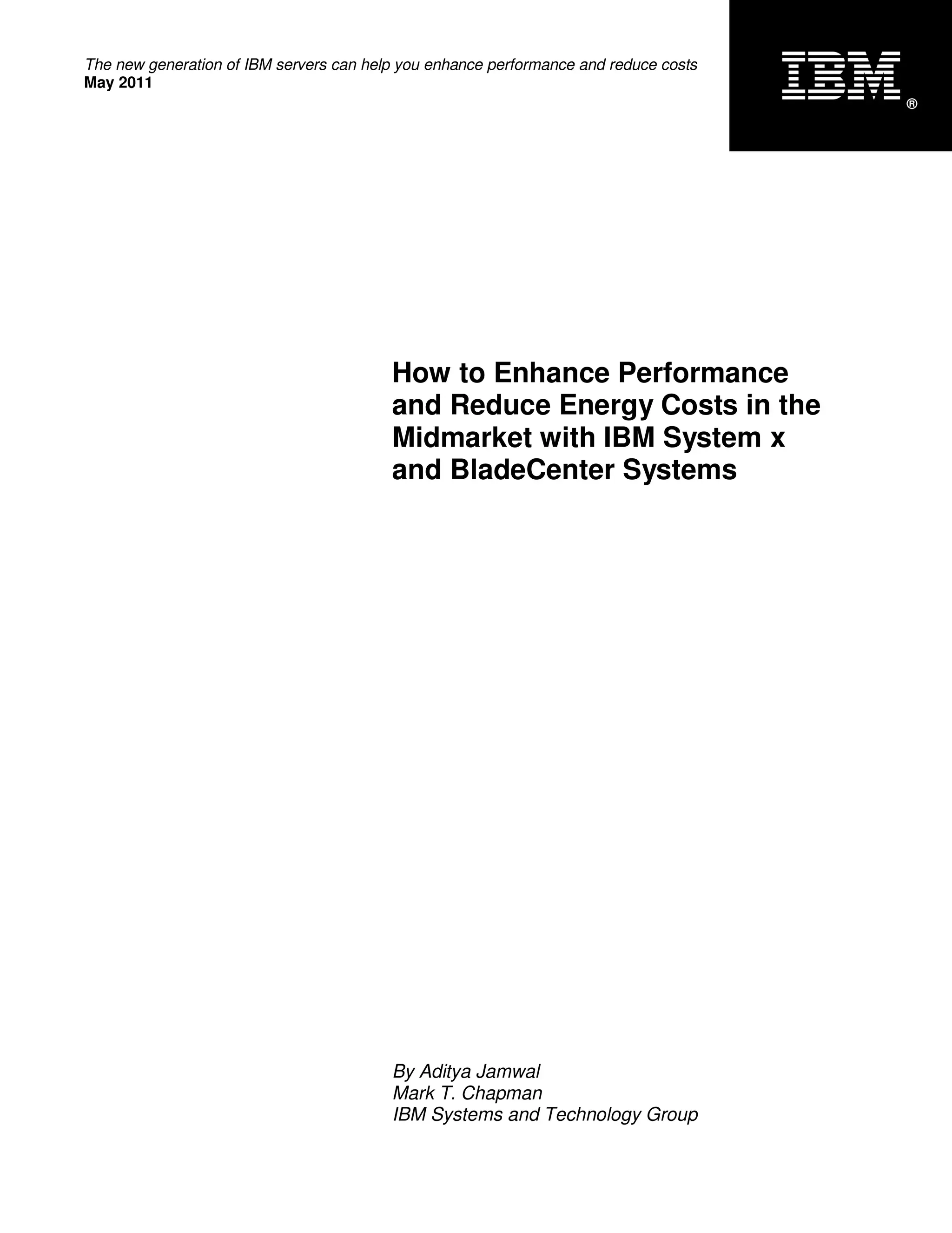 The new generation of IBM servers can help you enhance performance and reduce costs
May 2011
                                                                                      ®




                                         How to Enhance Performance
                                         and Reduce Energy Costs in the
                                         Midmarket with IBM System x
                                         and BladeCenter Systems




                                         By Aditya Jamwal
                                         Mark T. Chapman
                                         IBM Systems and Technology Group
 